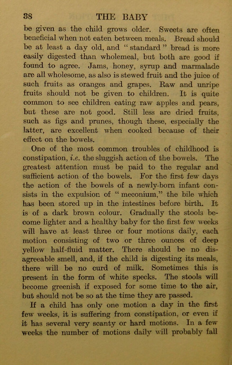 be given as the child grows older. Sweets are often beneficial when not eaten between meals. Bread should be at least a day old, and “ standard ” bread is more easily digested than wholemeal, but both are good if found to agree. Jams, honey, syrup and marmalade are all wholesome, as also is stewed fruit and the juice of such fruits as oranges and grapes. Raw and unripe fruits should not be given to children. It is quite common to see children eating raw apples and pears, but these are not good. Still less are dried fruits, such as figs and prunes, though these, especially the latter, are excellent when cooked because of their effect on the bowels. One of the most common troubles of childhood is constipation, i.e. the sluggish action of the bowels. The greatest attention must be paid to the regular and sufficient action of the bowels. For the first few days the action of the bowels of a newly-bom infant con- sists in the expulsion of “ meconium,” the bile which has been stored up in the intestines before birth. It is of a dark brown colour. Gradually the stools be- come lighter and a healthy baby for the first few weeks will have at least three or four motions daily, each motion consisting of two or three ounces of deep yellow half-fluid matter. There should be no dis- agreeable smell, and, if the child is digesting its meals, there wiU be no curd of milk. Sometimes this is present in the form of white specks. The stools will become greenish if exposed for some time to the air, but should not be so at the time they are passed. If a child has only one motion a day in the first few weeks, it is suffering from constipation, or even if it has several very scanty or hard motions. In a few weeks the number of motions daily will probably fall