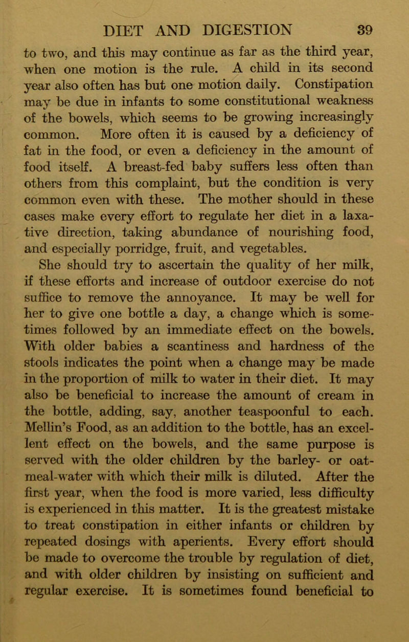 to two, and this may continue as far as the third year, when one motion is the rule. A child in its second year also often has but one motion daily. Constipation may be due in infants to some constitutional weakness of the bowels, which seems to be growing increasingly common. More often it is caused by a deficiency of fat in the food, or even a deficiency in the amount of food itself. A breast-fed baby suffers less often than others from this complaint, but the condition is very common even with these. The mother should in these cases make every effort to regulate her diet in a laxa- tive direction, taking abundance of nourishing food, and especially porridge, fruit, and vegetables. She should try to ascertain the quality of her milk, if these efforts and increase of outdoor exercise do not suffice to remove the annoyance. It may be well for her to give one bottle a day, a change which is some- times followed by an immediate effect on the bowels. With older babies a scantiness and hardness of the stools indicates the point when a change may be made in the proportion of milk to water in their diet. It may also be beneficial to increase the amount of cream in the bottle, adding, say, another teaspoonful to each. Mellin’s Food, as an addition to the bottle, has an excel- lent effect on the bowels, and the same purpose is served with the older children by the barley- or oat- meal-water with which their milk is diluted. After the first year, when the food is more varied, less difficulty is experienced in this matter. It is the greatest mistake to treat constipation in either infants or children by repeated dosings with aperients. Every effort should be made to overcome the trouble by regulation of diet, and with older children by insisting on sufficient and regular exercise. It is sometimes found beneficial to