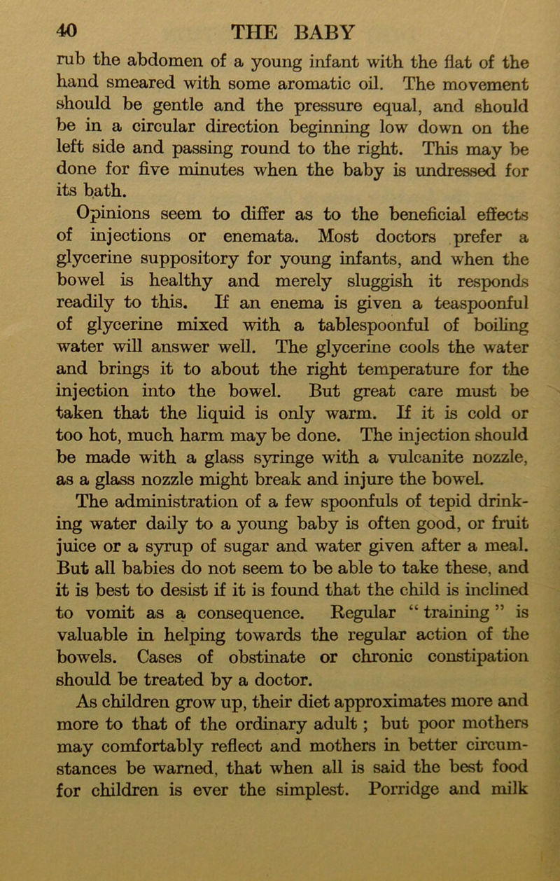 rub the abdomen of a young infant with the flat of the hand smeared with some aromatic oil. The movement should be gentle and the pressure equal, and should be in a circular direction begiiming low down on the left side and passing round to the right. This may be done for five minutes when the baby is undressed for its bath. Opinions seem to differ as to the beneficial effects of injections or enemata. Most doctors prefer a glycerine suppository for young infants, and when the bowel is healthy and merely sluggish it responds readily to this. If an enema is given a teaspoonful of glycerine mixed with a tablespoonful of boiling water wiU answer well. The glycerine cools the water and brings it to about the right temperature for the injection into the bowel. But great care must be taken that the liquid is only warm. If it is cold or too hot, much harm may be done. The injection should be made with a glass syringe with a vulcanite nozzle, as a glass nozzle might break and injure the bowel. The administration of a few spoonfuls of tepid drink- ing water daily to a young baby is often good, or fruit juice or a syrup of sugar and water given after a meal. But all babies do not seem to be able to take these, and it is best to desist if it is found that the child is inchned to vomit as a consequence. Regular “ training ” is valuable in helping towards the regular action of the bowels. Cases of obstinate or chronic constipation should be treated by a doctor. As children grow up, their diet approximates more and more to that of the ordinary adult; but poor mothers may comfortably reflect and mothers in better circum- stances be warned, that when all is said the best food for children is ever the simplest. Porridge and milk