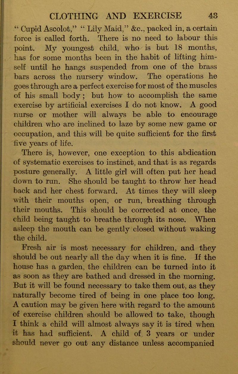“ Cupid Ascolot,” “ Lily Maid,” &c., packed in, a certain force is called forth. There is no need to labour this point. My youngest child, who is but 18 months, has for some months been in the habit of lifting him- self until he hangs suspended from one of the brass bars across the nursery window. The operations he goes through are a perfect exercise for most of the muscles of his small body; but how to accomphsh the same exercise by artificial exercises I do not know. A good nurse or mother will always be able to encourage children who are inchned to laze by some new game or occupation, and this will be quite sufficient for the first five years of life. There is, however, one exception to this abdication of systematic exercises to instinct, and that is as regards posture generally. A httle girl will often put her head dovTi to run. She should be taught to throw her head back and her chest forward. At times they will sleep with their mouths open, or run, breathing through their mouths. This should be corrected at once, the child being taught to breathe through its nose. When asleep the mouth can be gently closed without waking the child. Fresh air is most necessary for children, and they should be out nearly all the day when it is fine. If the house has a garden, the children can be turned into it as soon as they are bathed and dressed in the morning. But it will be found necessary to take them out, as they naturally become tired of being in one place too long. A caution may be given here with regard to the amount of exercise children should be allowed to take, though I think a child will almost always say it is tired when it has had sufficient. A child of 3 years or under should never go out any distance unless accompanied