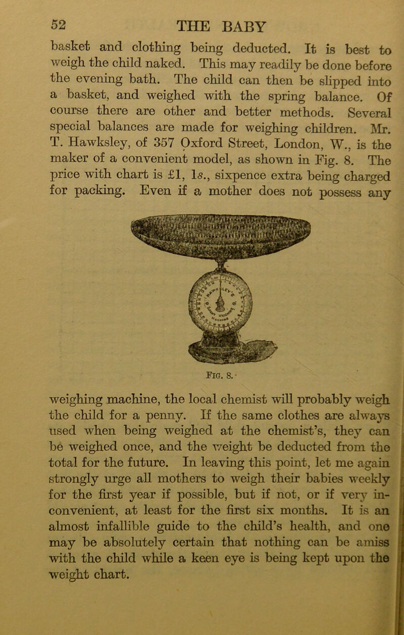 basket and clothing being deducted. It is best to weigh the child naked. This may readily be done before the evening bath. The child can then be slipped into a basket, and weighed with the spring balance. Of course there are other and better methods. Several special balances are made for weighing children. ]\Ir. T. Hawksley, of 357 Oxford Street, London, W., is the maker of a convenient model, as shown in Fig. 8. The price with chart is £1, Is., sixpence extra being charged for packing. Even if a mother does not possess any Fig. 8. • weighing machine, the local chemist will probably weigh I the child for a penny. If the same clothes are always ' used when being weighed at the chemist’s, they can jj be weighed once, and the weight be deducted from the ! total for the future. In leaving this point, let me again strongly urge all mothers to weigh their babies weekly for the first year if possible, but if not, or if very in- convenient, at least for the first six months. It is an almost infallible guide to the child’s health, and one may be absolutely certain that nothing can be amiss with the child while a keen eye is being kept upon the weight chart.
