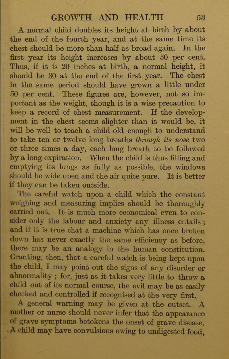 A normal child doubles its height at birth by about the end of the fourth year, and at the same time its chest should be more than half as broad again. In the first year its height increases by about 50 per cent. Thus, if it is 20 inches at birth, a normal height, it should be 30 at the end of the first year. The chest in the same period should have grown a httle under 50 per cent. These figures are, however, not so im- portant as the weight, though it is a wise precaution to keep a record of chest measurement. If the develop- ment in the chest seems slighter than it would be, it will be well to teach a child old enough to understand to take ten or twelve long breaths through its nose two or three times a day, each long breath to be followed by a long expiration. When the child is thus filling and emptying its lungs as fully as possible, the windows should be wide open and the air quite pure. It is better if they can be taken outside. The careful watch upon a child which the constant weighing and measuring implies should be thoroughly carried out. It is much more economical even to con- sider only the labour and anxiety any illness entails ; and if it is true that a machine which has once broken dovTQ has never exactly the same efficiency as before, there may be an analogy in the human constitution. Granting, then, that a careful watch is being kept upon the child, I may point out the signs of any disorder or abnormality ; for, just as it takes very little to throw a child out of its normal course, the evil may be as easily checked and controlled if recognised at the very first. A general warning may be given at the outset. A mother or nurse should never infer that the appearance of grave symptoms betokens the onset of grave disease. . A child may have convulsions owing to undigested food.