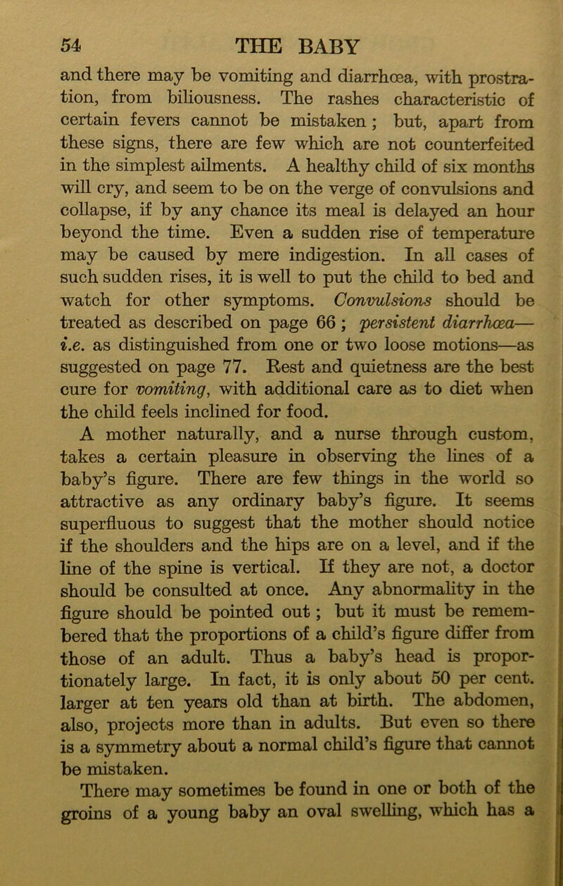 and there may be vomiting and diarrhoea, with prostra- tion, from bihousness. The rashes characteristic of certain fevers cannot be mistaken ; but, apart from these signs, there are few which are not counterfeited in the simplest ailments. A healthy child of six months will cry, and seem to be on the verge of convulsions and collapse, if by any chance its meal is delayed an hour beyond the time. Even a sudden rise of temperature may be caused by mere indigestion. In all cases of such sudden rises, it is well to put the child to bed and watch for other symptoms. Convulsions should be treated as described on page 66; persistent diarrJwea— i.e. as distinguished from one or two loose motions—as suggested on page 77. Rest and quietness are the best cure for vomiting, with additional care as to diet when the child feels inclined for food. A mother naturally, and a nurse through custom, takes a certain pleasure in observing the lines of a baby’s figure. There are few things in the world so attractive as any ordinary baby’s figure. It seems superfluous to suggest that the mother should notice if the shoulders and the hips are on a level, and if the line of the spine is vertical. If they are not, a doctor should be consulted at once. Any abnormahty in the figure should be pointed out; but it must be remem- bered that the proportions of a child’s figure differ from those of an adult. Thus a baby’s head is propor- tionately large. In fact, it is only about 50 per cent, larger at ten years old than at birth. The abdomen, also, projects more than in adults. But even so there is a symmetry about a normal child’s figure that cannot be mistaken. There may sometimes be found in one or both of the groins of a young baby an oval swelling, which has a