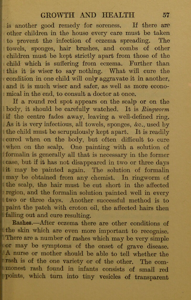 I is another good remedy for soreness. If there are ii other children in the house every care must be taken to prevent the infection of eczema spreading. The ;| towels, sponges, hair brushes, and combs of other children must be kept strictly apart from those of the I child which is suffering from eczema. Further than ; this it is wiser to say nothing. What will cure the ; condition in one child will only aggravate it in another, ! and it is much wiser and safer, as well as more econo- mical in the end, to consult a doctor at once. If a round red spot appears on the scalp or on the I body, it should be carefuUy watched. It is Ringworm I if the centre fades away, leaving a well-defined ring. I As it is very infectious, all towels, sponges, &c., used by i the child must be scrupulously kept apart. It is readily i cured when on the body, but often difficult to cure i when on the scalp. One painting with a solution of [. formalin is generally all that is necessary in the former I case, but if it has not disappeared in two or three days i it may be painted again. The solution of formahn may be obtained from any chemist. In ringworm of the scalp, the hair must be cut short in the affected region, and the formalin solution painted well in every two or three days. Another successful method is to paint the patch with croton oil, the affected hairs then falling out and cure resulting. Rashes.—^After eczema there are other conditions of : the skin which are even more important to recognise. There are a number of rashes which may be very simple or may be symptoms of the onset of grave disease. A nurse or mother should be able to tell whether the rash is of the one variety or of the other. The com- monest rash found in infants consists of small red points, which turn into tiny vesicles of transparent