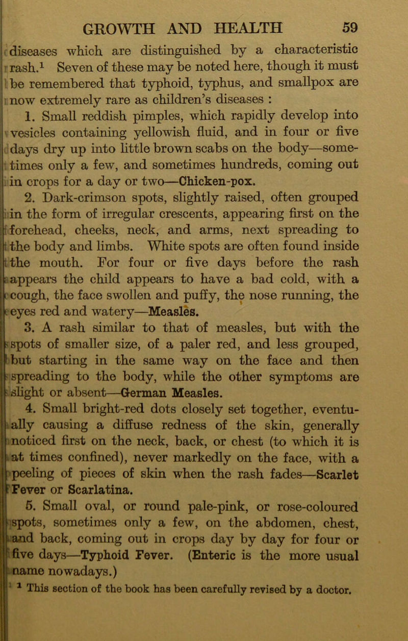 diseases which are distinguished by a characteristic ’ rash.^ Seven of these may be noted here, though it must ' be remembered that typhoid, typhus, and smallpox are now extremely rare as children’s diseases : 1. Small reddish pimples, which rapidly develop into vesicles containing yellowish fluid, and in four or five days dry up mto httle brown scabs on the body—some- ^ times only a few, and sometimes hundreds, coming out . in crops for a day or two—Chicken-pox. 2. Dark-crimson spots, slightly raised, often grouped i in the form of irregular crescents, appearing first on the t forehead, cheeks, neck, and arms, next spreading to i the body and limbs. White spots are often found inside tthe mouth. For four or five days before the rash fi appeal's the child appears to have a bad cold, with a ccough, the face swollen and puffy, the nose running, the t eyes red and watery—Measles. 3. A rash similar to that of measles, but with the < spots of smaller size, of a paler red, and less grouped, but starting in the same way on the face and then spreading to the body, while the other symptoms are shght or absent—German Measles. 4. Small bright-red dots closely set together, eventu- tally causing a diffuse redness of the skin, generally ! noticed first on the neck, back, or chest (to which it is tat times confined), never markedly on the face, with a peeling of pieces of skin when the rash fades—Scarlet Fever or Scarlatina. 6. Small oval, or round pale-pink, or rose-coloured spots, sometimes only a few, on the abdomen, chest, and back, coming out in crops day by day for four or :five days—Typhoid Fever. (Enteric is the more usual name nowadays.) • ^ This section of the book has been carefully revised by a doctor.