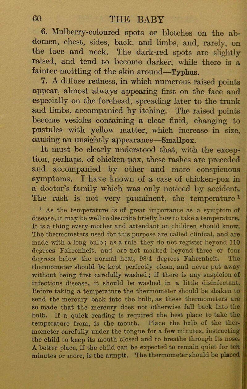 6. Mulberry-coloured spots or blotches on the ab- domen, chest, sides, back, and limbs, and, rarely, on the face and neck. The dark-red spots are slightly raised, and tend to become darker, while there is a fainter mottling of the skin around—Typhus. 7. A diffuse redness, in which numerous raised points appear, almost always appearing first on the face and especially on the forehead, spreading later to the trunk and limbs, accompanied by itching. The raised points become vesicles containing a clear fluid, changing to pustules with yellow matter, which increase in size, causing an unsightly appearance—Smallpox. It must be clearly understood that, with the excep- tion, perhaps, of chicken-pox, these rashes are preceded and accompanied by other and more conspicuous symptoms. I have known of a case of chicken-pox in a doctor’s family which was only noticed by accident. The rash is not very prominent, the temperature ^ ^ As the temperature is of great importance as a symptom of disease, it may be well to describe briefly how to take a temperature. ■ It is a thing every mother and attendant on children should know. The thermometers used for this purpose are called clinical, and are made with a long bulb ; as a rule they do not register beyond 110 degrees Fahrenheit, and are not marked beyond three or four degrees below the normal heat, 98’4 degrees Fahrenheit. The thermometer should be kept perfectly clean, and never put away without being flrst carefully washed; if there is any suspicion of infectious disease, it should be washed in a little disinfectant. Before taking a temperature the thermometer should be shaken to send the mercury back into the bulb, as these thermometers are so made that the mercury does not otherwise fall back into the bulb. If a quick reading is required the best place to take the temperature from, is the mouth. Place the bulb of the ther- mometer carefully under the tongue for a few minutes, instructing the child to keep its mouth closed and to breathe through its nose. A better place, if the child can be expected to remain quiet for ten minutes or more, is the armpit. The thermometer should be placed