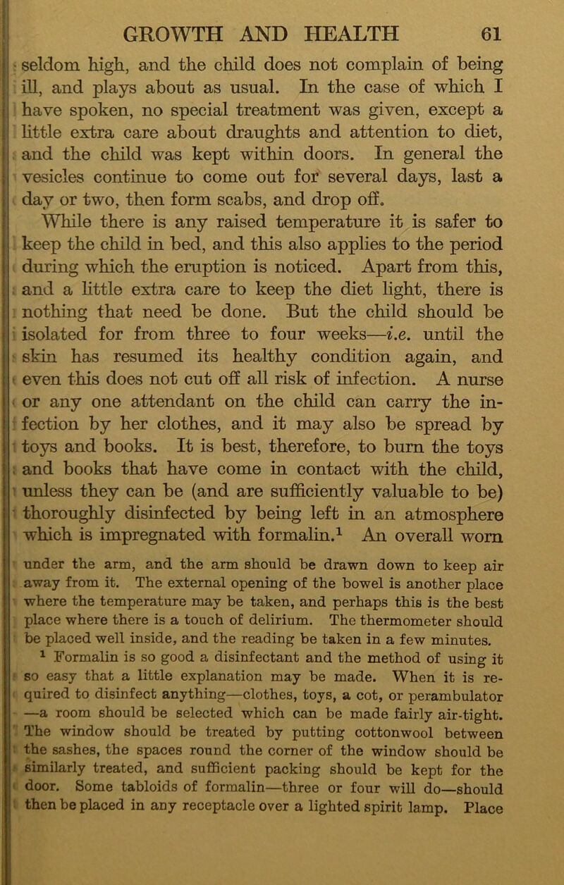 ijj seldom high, and the child does not complain of being ill, and plays about as usual. In the case of which I i have spoken, no special treatment was given, except a ; httle extra care about draughts and attention to diet, i and the child was kept within doors. In general the ; vesicles continue to come out for several days, last a i day or two, then form scabs, and drop off. ! While there is any raised temperature it is safer to ji keep the child in bed, and this also applies to the period II during which the eruption is noticed. Apart from this, ! : and a httle extra care to keep the diet light, there is i nothing that need be done. But the child should be ! isolated for from three to four weeks—i.e. until the j skin has resumed its healthy condition again, and i even this does not cut off all risk of infection. A nurse j or any one attendant on the child can carry the in- I fection by her clothes, and it may also be spread by i toys and books. It is best, therefore, to bum the toys I . and books that have come in contact with the child, unless they can be (and are sufficiently valuable to be) thoroughly disinfected by being left in an atmosphere which is impregnated with formalin.^ An overall worn under the arm, and the arm should be drawn down to keep air away from it. The external opening of the bowel is another place where the temperature may be taken, and perhaps this is the best place where there is a touch of delirium. The thermometer should be placed well inside, and the reading be taken in a few minutes. ^ Formalin is so good a disinfectant and the method of using it so easy that a little explanation may be made. When it is re- quired to disinfect anything—clothes, toys, a cot, or perambulator —a room should be selected which can be made fairly air-tight. The window should be treated by putting cottonwool between the sashes, the spaces round the corner of the window should be similarly treated, and sufficient packing should be kept for the door. Some tabloids of formalin—three or four will do—should then be placed in any receptacle over a lighted spirit lamp. Place I! ;i