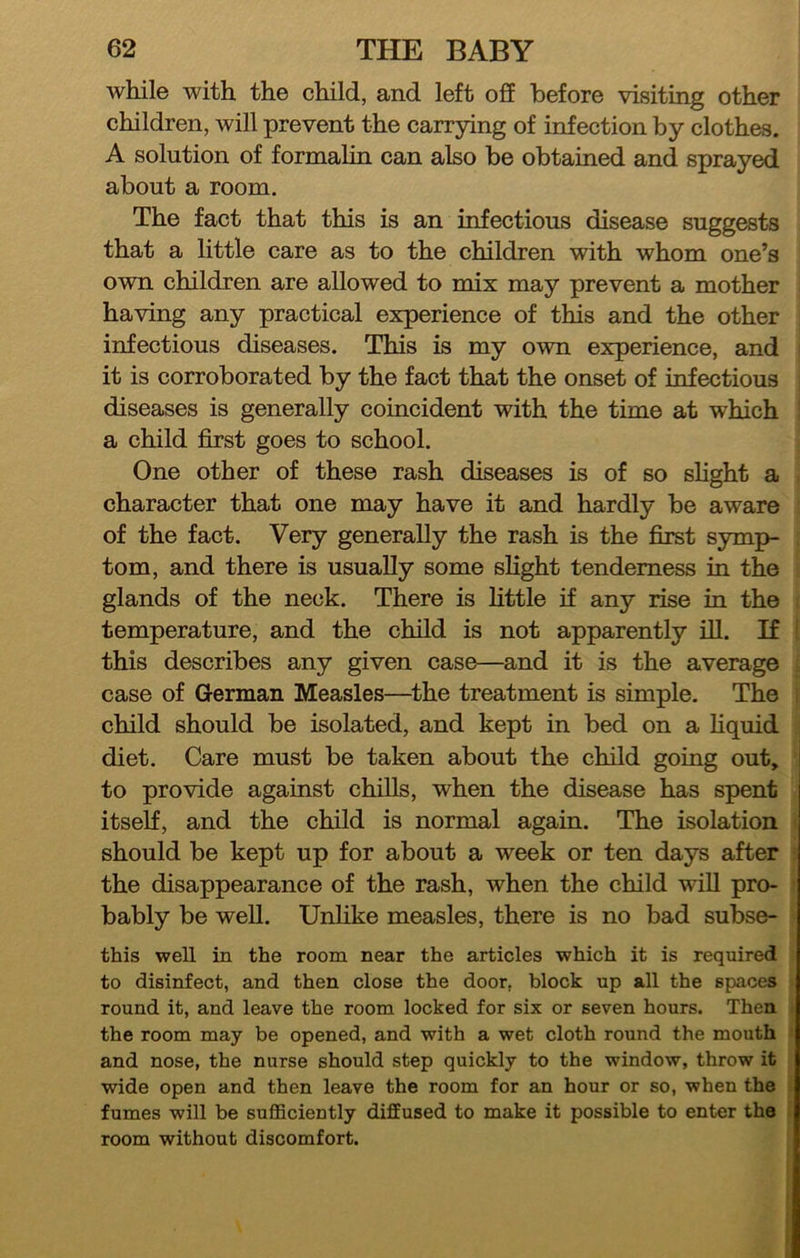 while with the child, and left off before visiting other children, will prevent the carrying of infection by clothes. A solution of formalin can also be obtaiued and sprayed about a room. The fact that this is an infectious disease suggests that a little care as to the children with whom one’s ovm children are allowed to mix may prevent a mother having any practical experience of this and the other infectious diseases. This is my own experience, and it is corroborated by the fact that the onset of infectious diseases is generally coincident with the time at which a child first goes to school. One other of these rash diseases is of so slight a character that one may have it and hardly be aware of the fact. Very generally the rash is the first symp- tom, and there is usually some slight tenderness in the glands of the neck. There is fittle if any rise in the temperature, and the child is not apparently ill. If this describes any given case—and it is the average case of German Measles—the treatment is simple. The child should be isolated, and kept in bed on a hquid diet. Care must be taken about the child going out, to provide against chills, when the disease has spent itself, and the child is normal again. The isolation should be kept up for about a week or ten days after the disappearance of the rash, when the child wiU pro- bably be well. Unhke measles, there is no bad subse- this well in the room near the articles which it is required to disinfect, and then close the door, block up all the spaces round it, and leave the room locked for six or seven hours. Then the room may be opened, and with a wet cloth round the mouth and nose, the nurse should step quickly to the window, throw it wide open and then leave the room for an hour or so, when the fumes will be sufficiently dijEEused to make it possible to enter the room without discomfort.