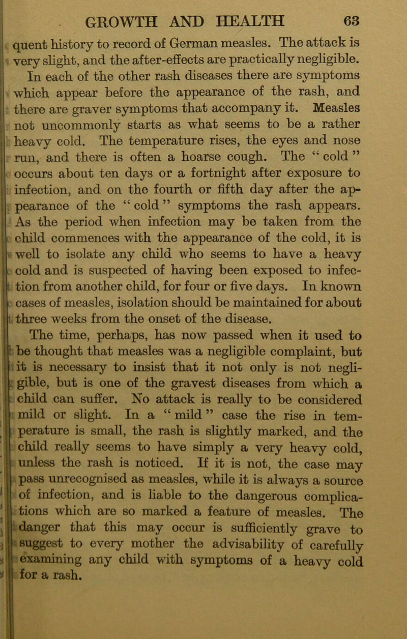 quent history to record of German measles. The attack is i very slight, and the after-effects are practically negligible. ■ In each of the other rash diseases there are symptoms i which appear before the appearance of the rash, and there are graver symptoms that accompany it. Measles not uncommonly starts as what seems to be a rather heavy cold. The temperature rises, the eyes and nose run, and there is often a hoarse cough. The “ cold ” occurs about ten days or a fortnight after exposure to infection, and on the fourth or fifth day after the ap- : pearance of the “ cold ” symptoms the rash appears. As the period when infection may be taken from the child commences with the appearance of the cold, it is . well to isolate any child who seems to have a heavy cold and is suspected of having been exposed to infec- i tion from another child, for four or five days. In known i cases of measles, isolation should be maintained for about i r three weeks from the onset of the disease, i The time, perhaps, has now passed when it used to ! ’• be thought that measles was a negligible complaint, but j it is necessary to insist that it not only is not negli- i: gible, but is one of the gravest diseases from which a I child can suffer. No attack is really to be considered mild or slight. In a “ mild ” case the rise in tem- I perature is small, the rash is slightly marked, and the child really seems to have simply a very heavy cold, unless the rash is noticed. If it is not, the case may pass unrecognised as measles, while it is always a source '* of infection, and is liable to the dangerous complica- ’ tions which are so marked a feature of measles. The ; ; danger that this may occur is sufficiently grave to > suggest to every mother the advisability of carefully examining any child with symptoms of a heavy cold ;; i for a rash. i 1