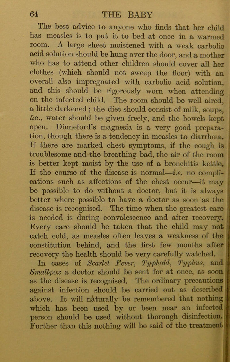 The best advice to anyone who finds that her child has measles is to put it to bed at once in a warmed room. A large sheet moistened with a weak carbolic acid solution should be hung over the door, and a mother who has to attend other children should cover aU her clothes (which should not sweep the floor) with an overall also impregnated with carbohc acid solution, and this should be rigorously worn when attending on the mfected child. The room should be well aired, a httle darkened; the diet should consist of milk, soups, &c., water should be given freely, and the bowels kept open. Dinneford’s magnesia is a very good prepara- . tion, though there is a tendency in measles to diarrhoea. If there are marked chest symptoms, if the cough is troublesome and the breathing bad, the air of the room is better kept moist by the use of a bronchitis kettle. If the course of the disease is normal—i.e. no compli- cations such as affections of the chest occur—it may ; be possible to do without a doctor, but it is always better where possible to have a doctor as soon as the disease is recognised. The time when the greatest care i is needed is during convalescence and after recovery. Every care should be taken that the child may not ; catch cold, as measles often leaves a weakness of the constitution behind, and the first few months after : recovery the health should be very carefully watched. In cases of Scarlet Fever, Typhoid, Typhus, and Smallpox a doctor should be sent for at once, as soon as the disease is recognised. The ordinary precautions against infection should be carried out as described above. It will naturally be remembered that nothing which has been used by or been near an infected person should be used without thorough disinfection. Further than this nothing will be said of the treatment