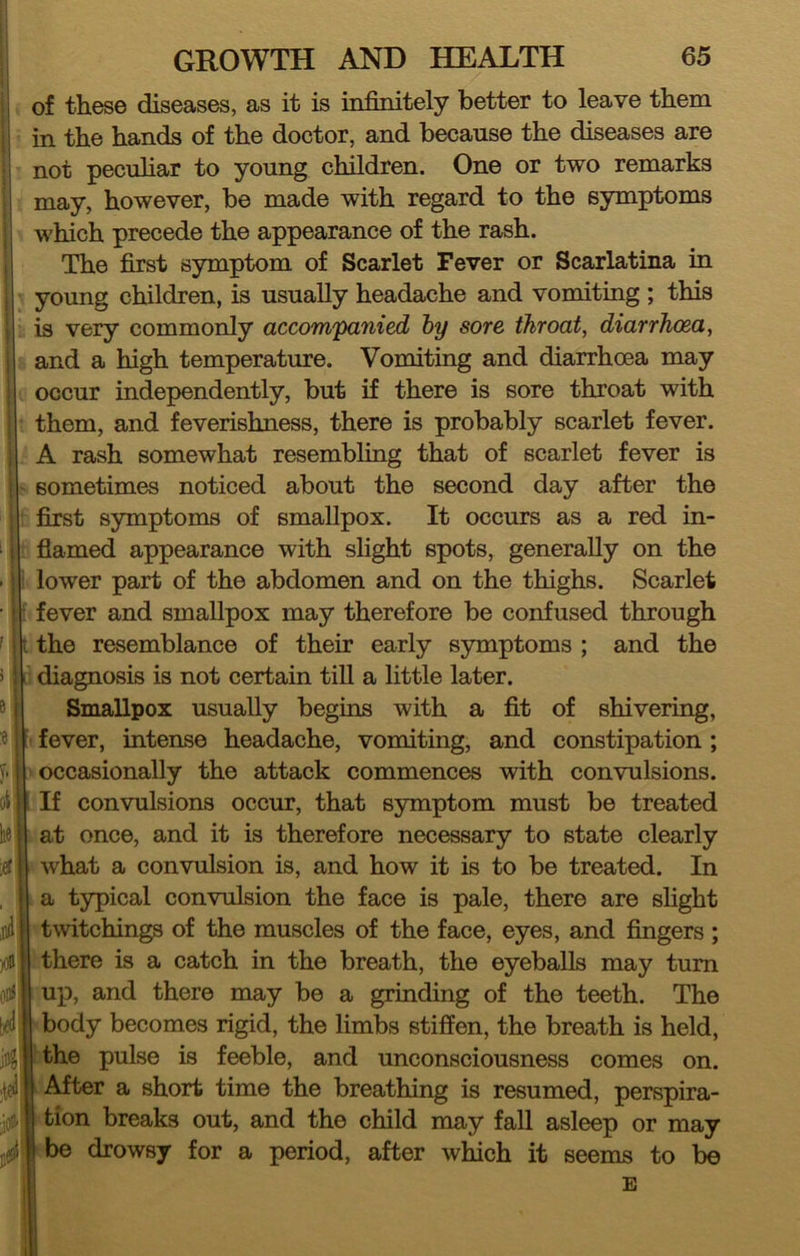 of these diseases, as it is infinitely better to leave them in the hands of the doctor, and because the diseases are not peculiar to young children. One or two remarks may, however, be made with regard to the symptoms which precede the appearance of the rash. The first symptom of Scarlet Fever or Scarlatina in young children, is usually headache and vomiting ; this is very commonly accompanied hy sore throat, diarrhoea, and a high temperature. Vomiting and diarrhoea may occur independently, but if there is sore throat with them, and feverishness, there is probably scarlet fever. A rash somewhat resembling that of scarlet fever is sometimes noticed about the second day after the first symptoms of smallpox. It occurs as a red in- flamed appearance with slight spots, generally on the lower part of the abdomen and on the thighs. Scarlet • fever and smallpox may therefore be confused through i the resemblance of their early symptoms ; and the i; diagnosis is not certain tiU a little later. Smallpox usually begins with a fit of shivering, fever, intense headache, vomiting, and constipation ; occasionally the attack commences with convulsions. If convulsions occur, that symptom must be treated at once, and it is therefore necessary to state clearly what a convulsion is, and how it is to be treated. In a typical convulsion the face is pale, there are slight twitchings of the muscles of the face, eyes, and fingers ; there is a catch in the breath, the eyeballs may turn up, and there may be a grinding of the teeth. The body becomes rigid, the limbs stiffen, the breath is held, the pulse is feeble, and unconsciousness comes on. ^ After a short time the breathing is resumed, perspira- tion breaks out, and the child may fall asleep or may ebe drowsy for a period, after which it seems to be E