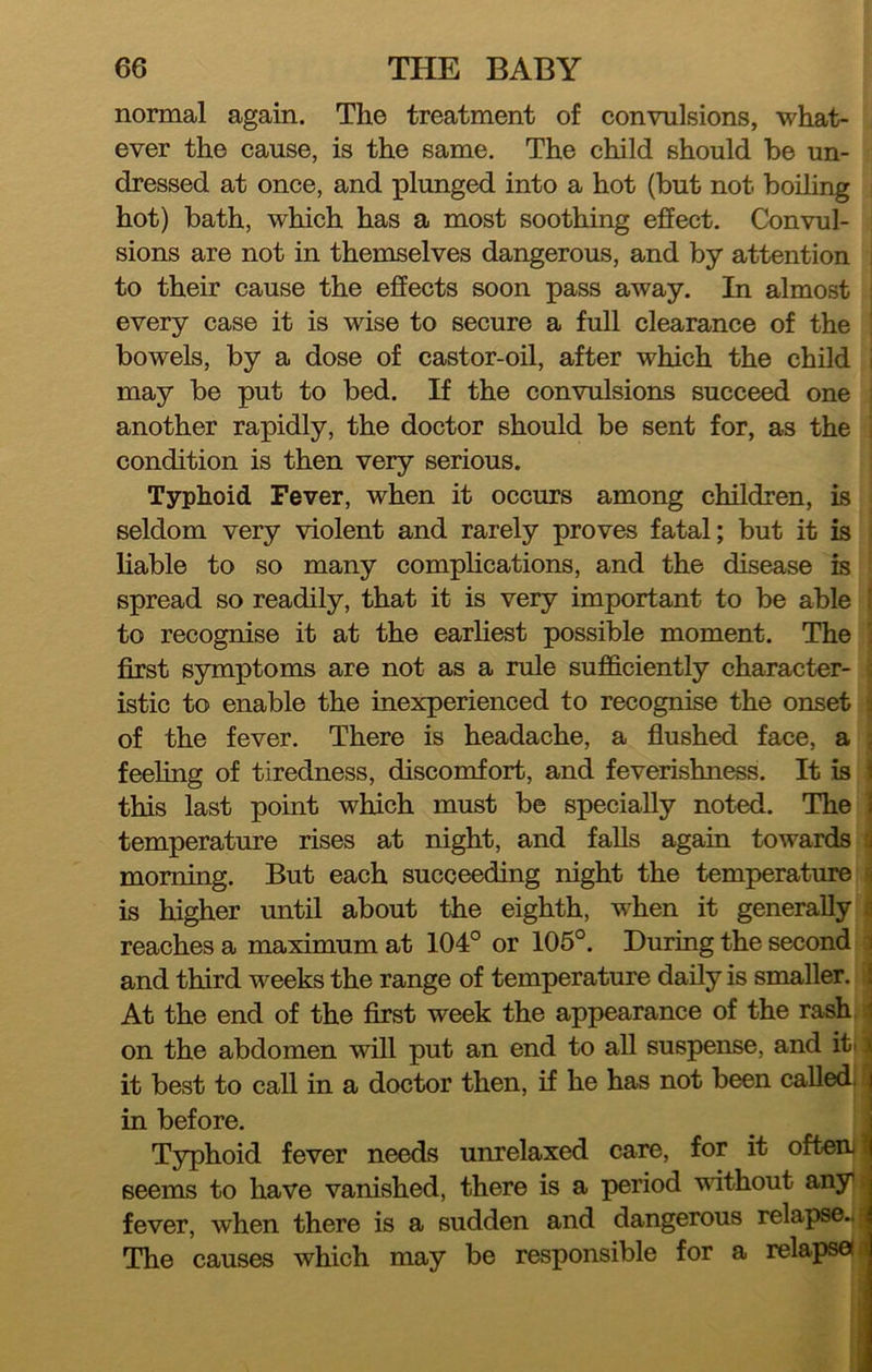 normal again. The treatment of convulsions, what- ever the cause, is the same. The child should be un- dressed at once, and plunged into a hot (but not boiling hot) bath, which has a most soothing effect. Convul- sions are not in themselves dangerous, and by attention to their cause the effects soon pass away. In almost every case it is wise to secure a full clearance of the bowels, by a dose of castor-oil, after which the child may be put to bed. If the convulsions succeed one another rapidly, the doctor should be sent for, as the condition is then very serious. Typhoid Fever, when it occurs among children, is seldom very violent and rarely proves fatal; but it is liable to so many complications, and the disease is spread so readily, that it is very important to be able I to recognise it at the earhest possible moment. The 1 first symptoms are not as a rule sufficiently character- ; istic to enable the inexperienced to recognise the onset :i of the fever. There is headaehe, a flushed face, a ; feeling of tiredness, discomfort, and feverishness. It is 1 this last point which must be specially noted. The 1 temperature rises at night, and falls again towards c| morning. But each succeeding night the temperature i is higher until about the eighth, when it generally a reaches a maximum at 104° or 105°. During the second 1 and third weeks the range of temperature daily is smaller. I At the end of the first week the appearance of the rash, .j on the abdomen will put an end to all suspense, and iti | it best to call in a doctor then, if he has not been calledi ^ in before. _ j Typhoid fever needs unrelaxed care, for it ofteni]| seems to have vanished, there is a period without anyi> fever, when there is a sudden and dangerous relapse..? The causes which may be responsible for a relapsei«