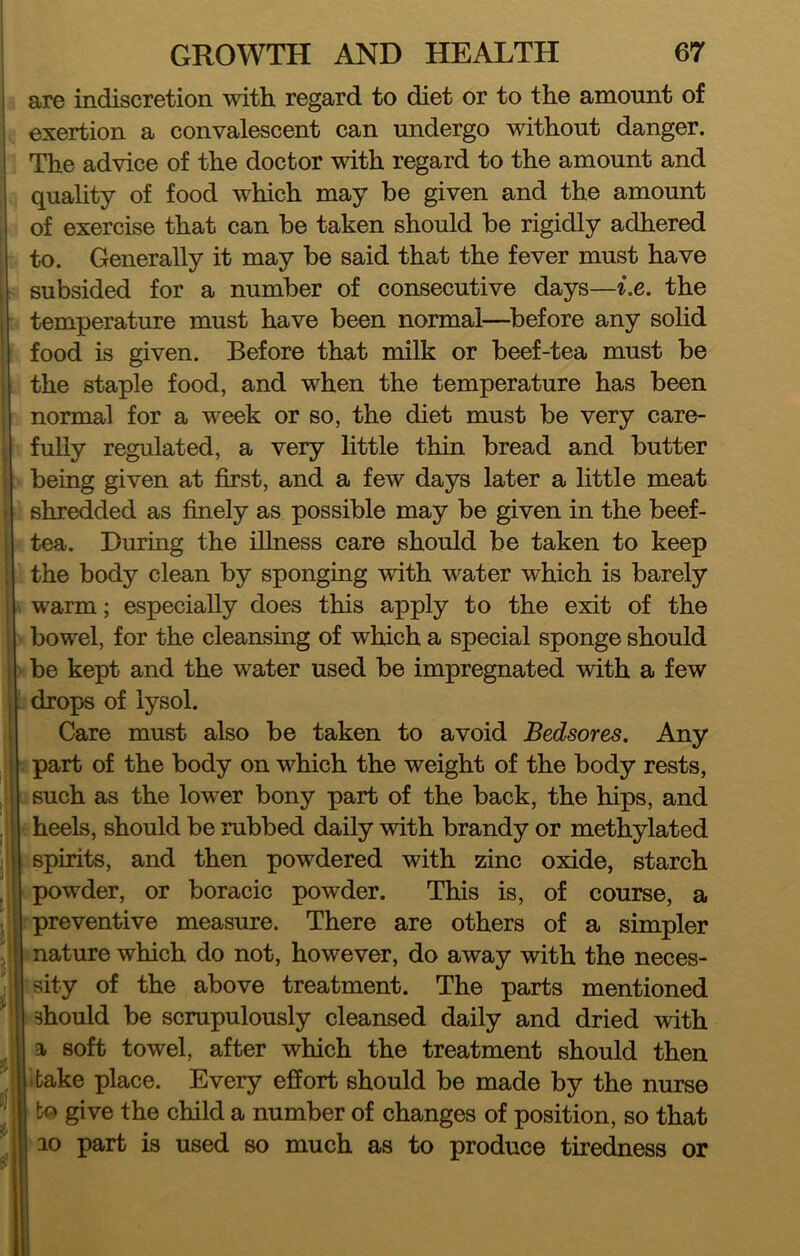 are indiscretion with regard to diet or to the amount of exertion a convalescent can undergo without danger. The advice of the doctor vdth regard to the amount and quahty of food which may be given and the amount of exercise that can be taken should be rigidly adhered to. Generally it may be said that the fever must have subsided for a number of consecutive days—i.e. the temperature must have been normal—^before any solid food is given. Before that milk or beef-tea must be the staple food, and when the temperature has been normal for a week or so, the diet must be very care- fully regulated, a very little thin bread and butter being given at first, and a few days later a little meat shredded as finely as possible may be given in the beef- tea. During the illness care should be taken to keep the body clean by sponging with water which is barely warm; especially does this apply to the exit of the bowel, for the cleansing of which a special sponge should be kept and the water used be impregnated with a few drops of lysol. Care must also be taken to avoid Bedsores. Any ; part of the body on which the weight of the body rests, such as the lower bony part of the back, the hips, and •, heels, should be rubbed daily with brandy or methylated (spirits, and then powdered with zinc oxide, starch [ powder, or boracic powder. This is, of course, a r preventive measure. There are others of a simpler mature which do not, however, do away with the neces- ■sity of the above treatment. The parts mentioned Uhould be scrupulously cleansed daily and dried with a. soft towel, after which the treatment should then Is bake place. Every efliort should be made by the nurse I bo give the child a number of changes of position, so that 110 part is used so much as to produce tiredness or