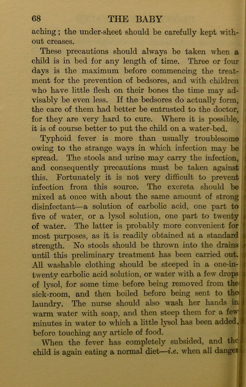 aching; the under-sheet should he carefully kept with- out creases. These precautions should always he taken when a child is in hed for any length of time. Three or four days is the maximum before commencing the treat- ment for the prevention of bedsores, and with children who have httle flesh on their bones the time may ad- visably be even less. If the bedsores do actually form, the care of them had better be entrusted to the doctor, i for they are very hard to cure. Where it is possible, ! it is of course better to put the child on a water-bed. Typhoid fever is more than usually troublesome ■ owing to the strange ways in which infection may be ' spread. The stools and urine may carry the infection, ' and consequently precautions must be taken against i this. Fortunately it is not very difficult to prevent infection from this source. The excreta should be : mixed at once with about the same amount of strong t disinfectant—a solution of carbolic acid, one part to five of water, or a lysol solution, one part to twenty of water. The latter is probably more convenient for most purposes, as it is readily obtained at a standard strength. No stools should be thrown into the drains i until this preliminary treatment has been carried out. i AU washable clothing should be steeped in a one-in- 4 twenty carbolic acid solution, or water with a few drops of lysol, for some time before being removed from the« sick-room, and then boiled before being sent to thei laundry. The nurse should also wash her hands uu warm water with soap, and then steep them for a few’ minutes in water to which a little I37B0I has been added, before touching any article of food. When the fever has completely subsided, and thq child is again eating a normal diet—i.e. when all dangeii r