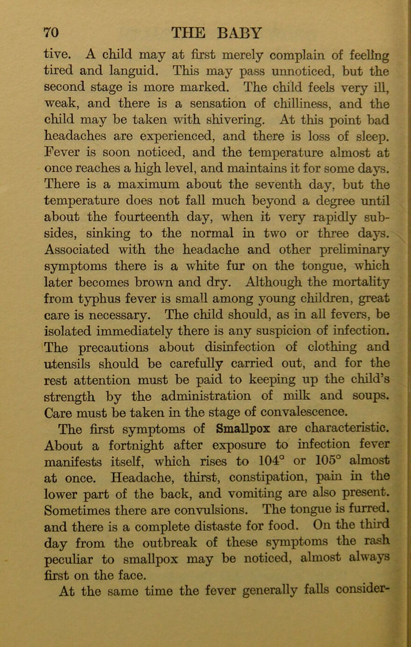 tive. A child may at first merely complain of feeling tired and languid. This may pass unnoticed, but the second stage is more marked. The child feels very ill, weak, and there is a sensation of chilliness, and the child may be taken with shivering. At this point bad headaches are experienced, and there is loss of sleep. ; Fever is soon noticed, and the temperature almost at once reaches a high level, and maintains it for some days. There is a maximum about the seventh day, but the temperature does not fall much beyond a degree until about the fourteenth day, when it very rapidly sub- sides, sinking to the normal in two or three days. Associated with the headache and other prehminary j symptoms there is a white fur on the tongue, which j later becomes brown and dry. Although the mortahty I from typhus fever is small among young children, great ] care is necessary. The child should, as in all fevers, be I isolated immediately there is any suspicion of infection. The precautions about disinfection of clothing and utensils should be carefully carried out, and for the rest attention must be paid to keeping up the child’s  strength by the administration of milk and soups. ^ Care must be taken in the stage of convalescence. The first symptoms of Smallpox are characteristic. About a fortnight after exposure to infection fever manifests itself, which rises to 104° or 105° almost at once. Headache, thirst, constipation, pain in the lower part of the back, and vomiting are also present. Sometimes there are convulsions. The tongue is furred, and there is a complete distaste for food. On the third day from the outbreak of these symptoms the rash pecuhar to smallpox may be noticed, almost always first on the face. At the same time the fever generally falls consider-