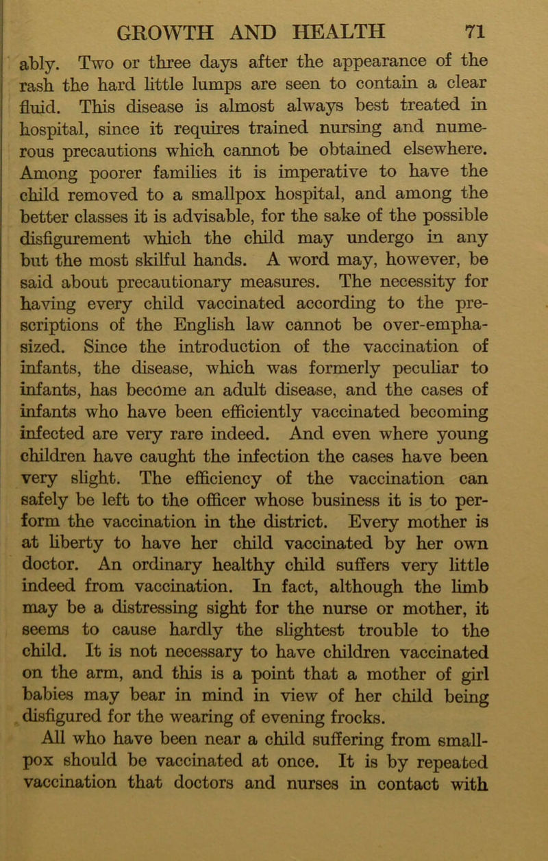 ably. Two or three days after the appearance of the rash the hard httle lumps are seen to contain a clear fluid. This disease is almost always best treated in hospital, since it requires trained nursing and nume- rous precautions which cannot be obtained elsewhere. Among poorer families it is imperative to have the child removed to a smallpox hospital, and among the better classes it is advisable, for the sake of the possible disflgurement which the child may undergo in any but the most skilful hands. A word may, however, be said about precautionary measures. The necessity for having every child vaccinated according to the pre- scriptions of the Enghsh law cannot be over-empha- sized. Since the introduction of the vaccination of infants, the disease, which was formerly pecuhar to infants, has become an adult disease, and the cases of infants who have been efficiently vaccinated becoming infected are very rare indeed. And even where young children have caught the infection the cases have been very slight. The efficiency of the vaccination can safely be left to the officer whose business it is to per- form the vaccination in the district. Every mother is at hberty to have her child vaccmated by her own doctor. An ordinary healthy child suffers very little indeed from vaccination. In fact, although the limb may be a distressing sight for the nurse or mother, it seems to cause hardly the shghtest trouble to the child. It is not necessary to have children vaccinated on the arm, and this is a point that a mother of girl babies may bear in mind in view of her child being disfigured for the wearing of evening frocks. All who have been near a child suffering from small- pox should bo vaccinated at once. It is by repeated vaccination that doctors and nurses in contact with