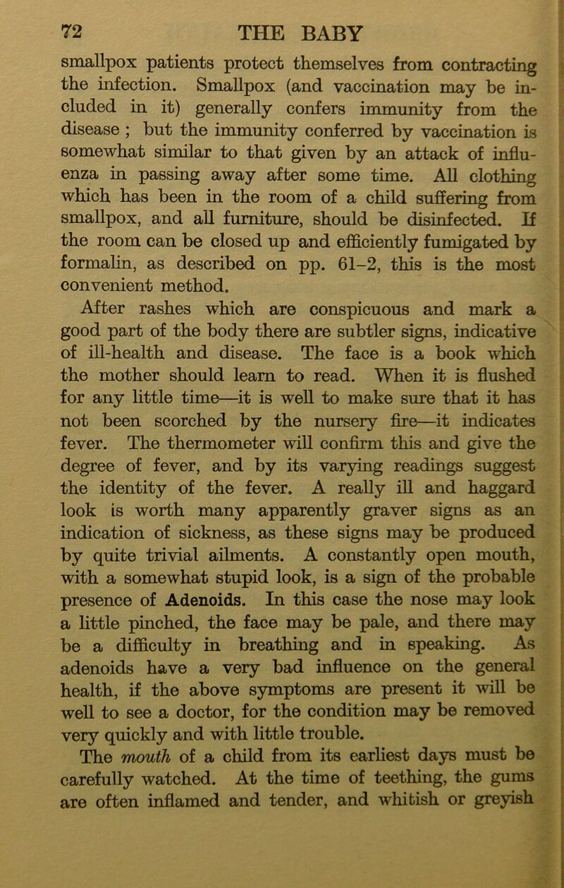 smallpox patients protect themselves from contracting the infection. Smallpox (and vaccination may be in- cluded in it) generally confers immunity from the disease ; but the immunity conferred by vaccination is somewhat similar to that given by an attack of influ- enza in passing away after some time. All clothing which has been in the room of a child suffering from smallpox, and all furniture, should be disinfected. If the room can be closed up and efficiently fumigated by formalin, as described on pp. 61-2, this is the most convenient method. After rashes which are conspicuous and mark a good part of the body there are subtler signs, indicative of ill-health and disease. The face is a book which the mother should learn to read. When it is flushed for any little time—^it is well to make sure that it has not been scorched by the nursery fire—it indicates fever. The thermometer will confirm this and give the degree of fever, and by its varying readings suggest the identity of the fever. A really iU and haggard look Is worth many apparently graver signs as an indication of sickness, as these signs may be produced by quite trivial ailments. A constantly open mouth, with a somewhat stupid look, is a sign of the probable presence of Adenoids. In this case the nose may look a little pinched, the face may be pale, and there may be a difficulty in breathing and in speaking. As adenoids have a very bad influence on the general health, if the above symptoms are present it will be well to see a doctor, for the condition may be removed very quickly and with little trouble. The mouth of a child from its earliest days must be carefully watched. At the time of teething, the gums are often inflamed and tender, and whitish or greyish