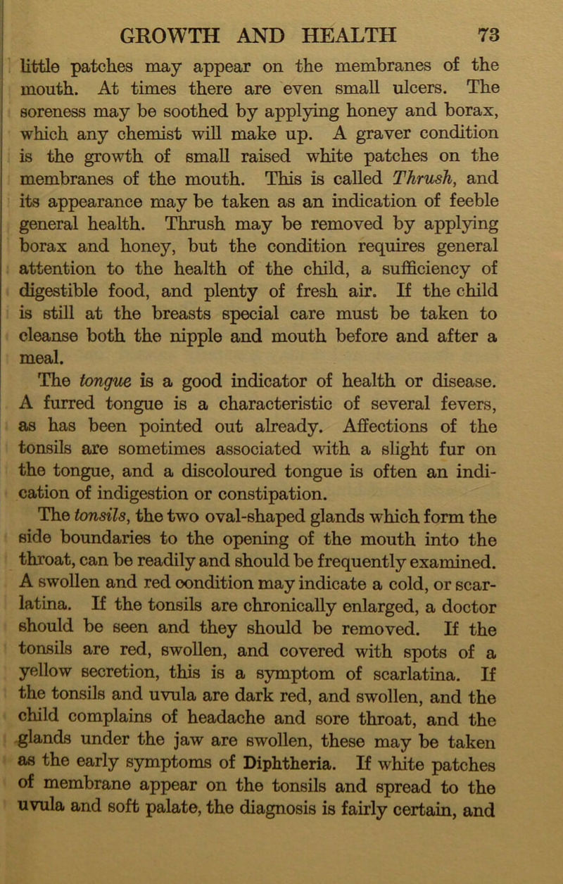 little patches may appear on the membranes of the mouth. At times there are even small ulcers. The soreness may be soothed by applying honey and borax, which any chemist will make up. A graver condition is the growth of small raised white patches on the membranes of the mouth. This is called Thrush, and its appearance may be taken as an indication of feeble general health. Thrush may be removed by applying borax and honey, but the condition requires general attention to the health of the child, a sufficiency of digestible food, and plenty of fresh air. If the child is still at the breasts special care must be taken to cleanse both the nipple and mouth before and after a meal. The tongue is a good indicator of health or disease. A furred tongue is a characteristic of several fevers, as has been pointed out already. Affections of the tonsils are sometimes associated with a slight fur on the tongue, and a discoloured tongue is often an indi- cation of indigestion or constipation. The tonsils, the two oval-shaped glands which form the side boundaries to the opening of the mouth into the throat, can be readily and should be frequently examined. A swollen and red condition may indicate a cold, or scar- latina. If the tonsils are chronically enlarged, a doctor should be seen and they should be removed. If the tonsils are red, swollen, and covered with spots of a yellow secretion, this is a symptom of scarlatina. If the tonsils and uvula are dark red, and swollen, and the child complains of headache and sore throat, and the glands under the jaw are swollen, these may be taken as the early symptoms of Diphtheria. If white patches of membrane appear on the tonsils and spread to the uvula and soft palate, the diagnosis is fairly certain, and