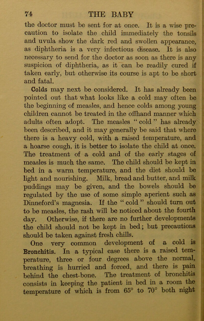 the doctor must be sent for at once. It is a wise pre- caution to isolate the child immediately the tonsils and uvula show the dark red and swollen appearance, as diphtheria is a very infectious disease. It is also necessary to send for the doctor as soon as there is any suspicion of diphtheria, as it'can be readily cured if taken early, but otherwise its course is apt to be short and fatal. Colds may next be considered. It has already been pointed out that what looks hke a cold may often be the beginning of measles, and hence colds among young children cannot be treated in the offhand manner which adults often adopt. The measles “ cold ” has already been described, and it may generally be said that where there is a heavy cold, with a raised temperature, and a hoarse cough, it is better to isolate the child at once. The treatment of a cold and of the early stages of measles is much the same. The child should be kept in bed in a warm temperature, and the diet should be light and nourishing. Milk, bread and butter, and milk puddings may be given, and the bowels should be regulated by the use of some simple aperient such as Dinneford’s magnesia. If the “ cold ” should turn out to be measles, the rash will be noticed about the fourth day. Otherwise, if there are no further developments the child should not be kept in bed; but precautions should be taken against fresh chiUs. One very common development of a cold is Bronchitis. In a typical case there is a raised tem- perature, three or four degrees above the normal, breathing is hurried and forced, and there is pain behind the chest-bone. The treatment of bronchitis consists in keeping the patient in bed in a room the temperature of which is from 65° to 70° both night