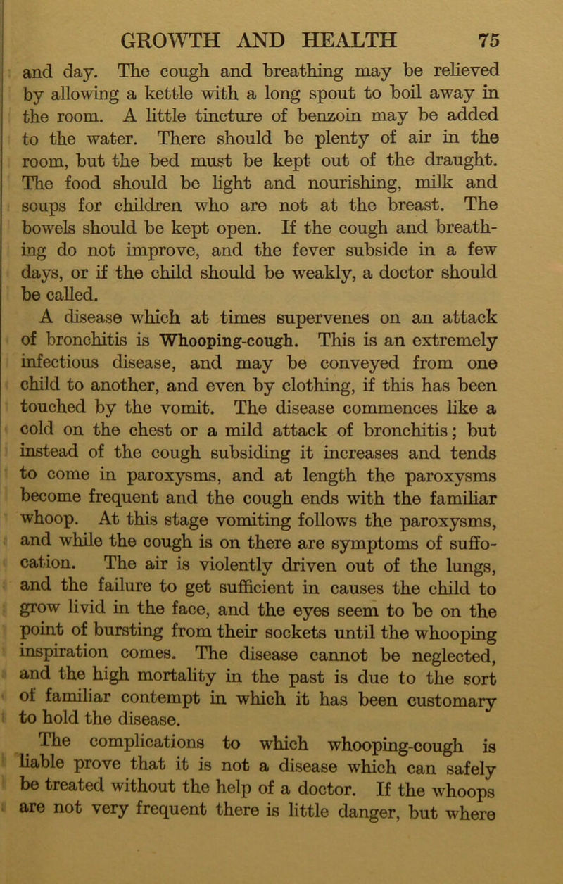 and day. The cough and breathing may be reheved by allowing a kettle with a long spout to boil away in the room. A httle tincture of benzoin may be added to the water. There should be plenty of air in the room, but the bed must be kept out of the draught. The food should be hght and nourishing, milk and soups for children who are not at the breast. The bowels should be kept open. If the cough and breath- ing do not improve, and the fever subside in a few days, or if the child should be weakly, a doctor should be called. A disease which at times supervenes on an attack of bronchitis is Whooping-cough. This is an extremely infectious disease, and may be conveyed from one child to another, and even by clothing, if this has been touched by the vomit. The disease commences like a cold on the chest or a mild attack of bronchitis; but instead of the cough subsiding it increases and tends to come in paroxysms, and at length the paroxysms become frequent and the cough ends with the familiar whoop. At this stage vomiting follows the paroxysms, and while the cough is on there are symptoms of suffo- cation. The air is violently driven out of the lungs, and the failure to get sufficient in causes the child to grow livid in the face, and the eyes seem to be on the point of bursting from their sockets until the whooping inspiration comes. The disease cannot be neglected, and the high mortahty in the past is due to the sort of familiar contempt in which it has been customary to hold the disease. The complications to which whooping-cough is liable prove that it is not a disease which can safely be treated without the help of a doctor. If the whoops are not very frequent there is little danger, but where