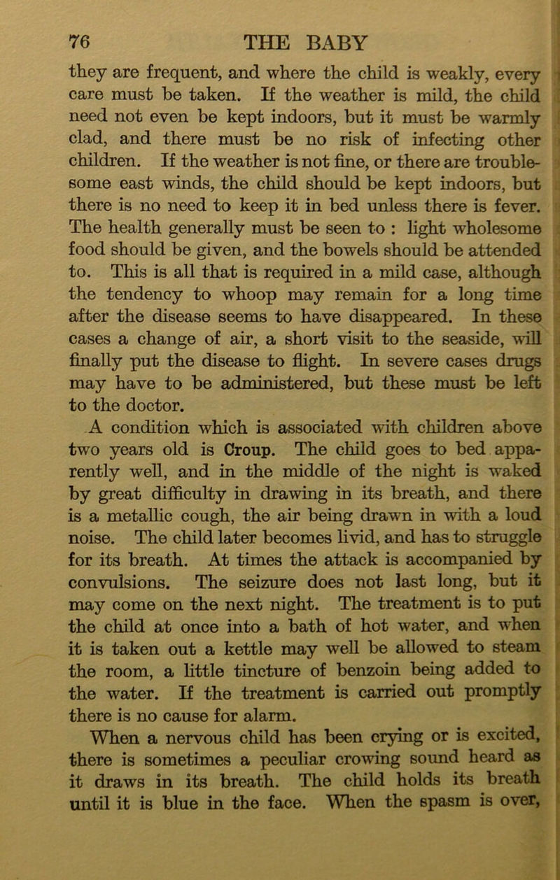 they are frequent, and where the child is weakly, every care must he taken. If the weather is mild, the child need not even be kept indoors, but it must be warmly clad, and there must be no risk of infecting other children. If the weather is not fine, or there are trouble- some east winds, the child should be kept indoors, but there is no need to keep it in bed unless there is fever. The health generally must be seen to : light wholesome food should be given, and the bowels should be attended to. This is all that is required in a mild case, although the tendency to whoop may remain for a long time after the disease seems to have disappeared. In these cases a change of air, a short visit to the seaside, wall finally put the disease to flight. In severe cases drugs may have to be administered, but these must be left to the doctor. -A condition which is associated with children above two years old is Croup. The child goes to bed appa- rently well, and in the middle of the night is waked by great difficulty in drawing in its breath, and there is a metallic cough, the air being drawn in with a loud noise. The child later becomes livid, and has to struggle for its breath. At times the attack is accompanied by convulsions. The seizure does not last long, but it may come on the next night. The treatment is to put the child at once into a bath of hot water, and when it is taken out a kettle may well be allowed to steam the room, a Httle tincture of benzoin being added to the water. If the treatment is carried out promptly there is no cause for alarm. When a nervous child has been crying or is excited, there is sometimes a peculiar crowing sound heard as it draws in its breath. The child holds its breath until it is blue in the face. When the spasm is over,