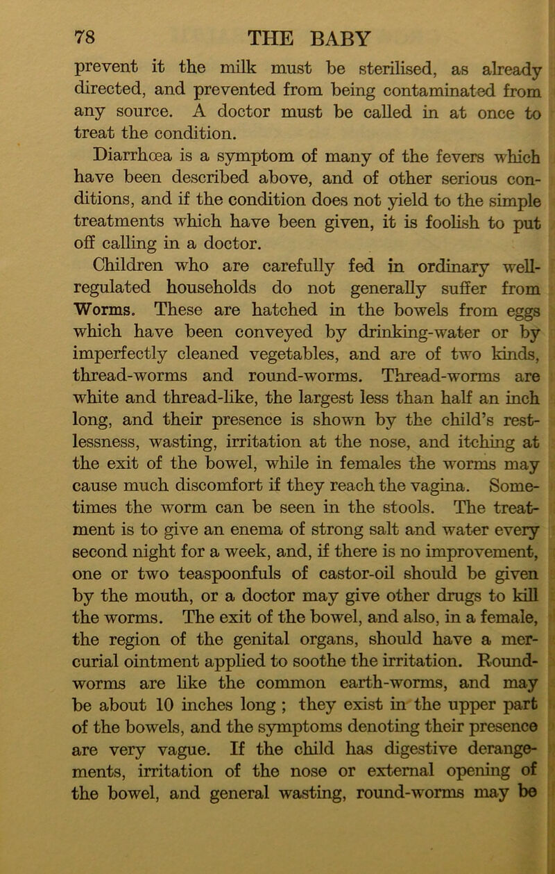 prevent it the milk must be sterilised, as already directed, and prevented from being contaminated from any source. A doctor must be called in at once to treat the condition. Diarrhoea is a symptom of many of the fevers which have been described above, and of other serious con- ditions, and if the condition does not yield to the simple treatments which have been given, it is foolish to put off calling in a doctor. Children who are carefully fed in ordinary well- regulated households do not generally suffer from Worms. These are hatched in the bowels from eggs which have been conveyed by drinking-water or by imperfectly cleaned vegetables, and are of two kinds, thread-worms and round-worms. Thread-worms are white and thread-like, the largest less than half an inch long, and their presence is shown by the child’s rest- lessness, wasting, irritation at the nose, and itching at the exit of the bowel, while in females the worms may cause much discomfort i£ they reach the vagina. Some- times the worm can be seen in the stools. The treat- ment is to give an enema of strong salt and water every second night for a week, and, if there is no improvement, one or two teaspoonfuls of castor-oil should be given by the mouth, or a doctor may give other drugs to kill the worms. The exit of the bowel, and also, in a female, the region of the genital organs, should have a mer- curial ointment applied to soothe the irritation. Round- worms are hke the common earth-worms, and may be about 10 inches long; they exist in the upper part of the bowels, and the symptoms denoting their presence are very vague. If the child has digestive derange- ments, irritation of the nose or external opening of the bowel, and general wasting, round-worms may be