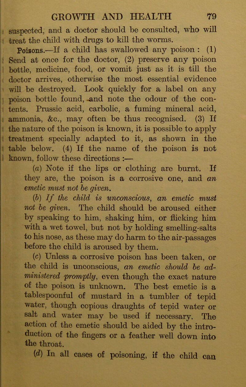 suspected, and a doctor should be consulted, who will treat the child mth drugs to kill the worms. Poisons.—If a child has swallowed any poison : (1) Send at once for the doctor, (2) preserve any poison bottle, medicine, food, or vomit just as it is till the doctor arrives, otherwise the most essential evidence will be destroyed. Look quickly for a label on any poison bottle found, -and note the odour of the con- tents. Prussic acid, carbolic, a fuming mineral acid, ammonia, &c., may often be thus recognised. (3) If the nature of the poison is known, it is possible to apply treatment specially adapted to it, as shown in the table below. (4) If the name of the poison is not known, follow these directions :— (a) Note if the hps or clothing are burnt. If they are, the poison is a corrosive one, and an emetic must not he given, (b) If the child is unconscious, an emetic must not he given. The child should be aroused either by speaking to him, shaking him, or flicking him with a wet towel, but not by holding smeUing-salts to his nose, as these may do harm to the air-passages before the child is aroused by them. (c) Unless a corrosive poison has been taken, or the child is unconscious, an emetic should he ad- ministered promptly, even though the exact nature of the poison is unknown. The best emetic is a tablespoonful of mustard in a tumbler of tepid water, though copious draughts of tepid water or salt and water may be used if necessary. The action of the emetic should be aided by the intro- duction of the fingers or a feather well down into the throat. (d) In all cases of poisoning, if the child can