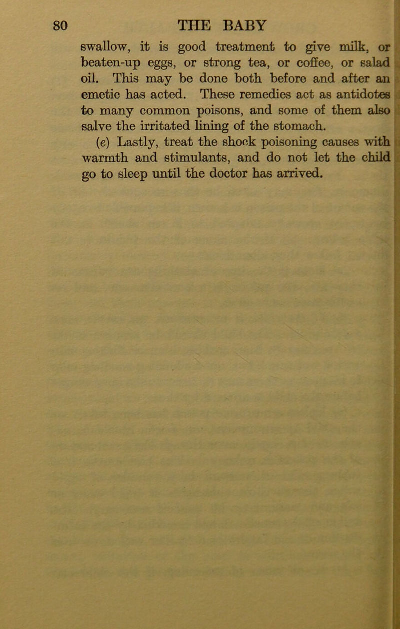 swallow, it is good treatment to give milk, or beaten-up eggs, or strong tea, or coffee, or salad oil. This may be done both before and after an emetic has acted. These remedies act as antidotes to many common poisons, and some of them also salve the irritated lining of the stomach. (e) Lastly, treat the shock poisoning caus^ with warmth and stimulants, and do not let the child go to sleep until the doctor has arrived.