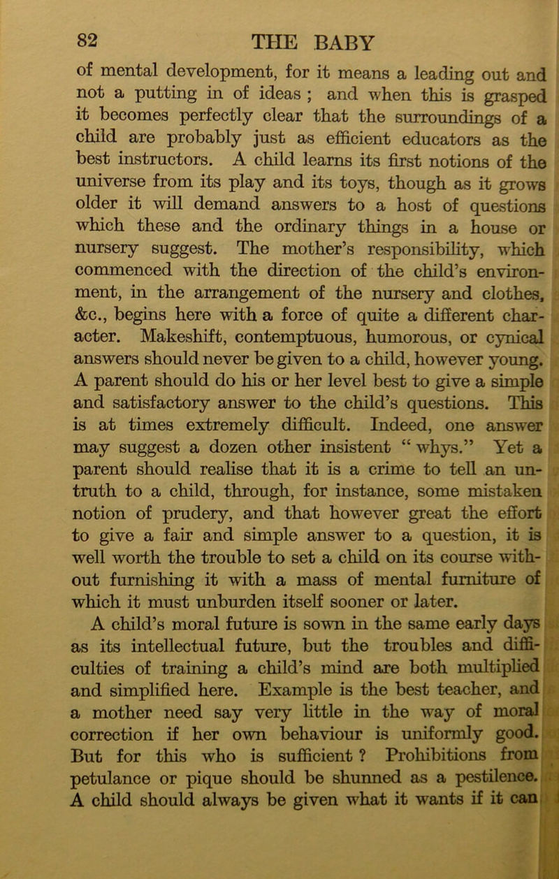 of mental development, for it means a leading out and not a putting in of ideas ; and when this is grasped it becomes perfectly clear that the surroundings of a child are probably just as efficient educators as the best instructors. A child learns its first notions of the universe from its play and its toys, though as it grows older it will demand answers to a host of questions which these and the ordinary things in a house or nursery suggest. The mother’s responsibility, which commenced with the direction of the child’s environ- ment, in the arrangement of the nursery and clothes, &c., begins here with a force of quite a difierent char- acter. Makeshift, contemptuous, humorous, or cynical answers should never be given to a child, however young. A parent should do his or her level best to give a simple and satisfactory answer to the child’s questions. This is at times extremely difficult. Indeed, one answer may suggest a dozen other insistent “ whys.” Yet a parent should reahse that it is a crime to teU an un- truth to a child, through, for instance, some mistaken notion of prudery, and that however great the effort to give a fair and simple answer to a question, it is well worth the trouble to set a child on its course with- out furnishing it with a mass of mental furniture of which it must unburden itself sooner or later. A child’s moral future is sown in the same early days as its intellectual future, but the troubles and diffi- culties of training a child’s mind are both multiplied and simplified here. Example is the best teacher, and a mother need say very Httle in the way of moral correction if her own behaviour is uniformly good. But for this who is sufficient ? Prohibitions from petulance or pique should be shunned as a pestilence. A child should always be given what it wants if it can. 1