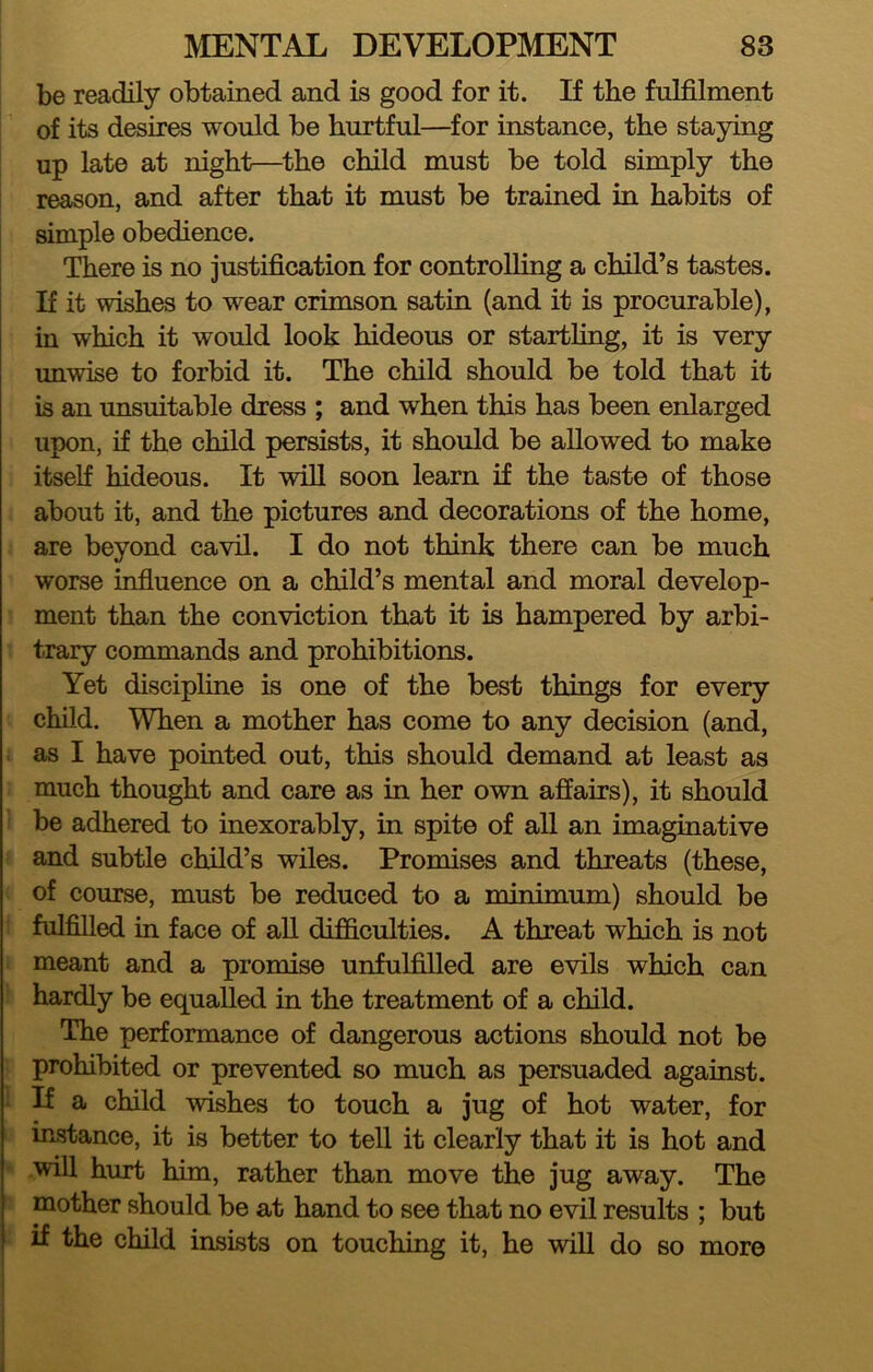 be readily obtained and is good for it. If the fulfilment of its desires would be hurtful—for instance, the staying up late at night—^the child must be told simply the reason, and after that it must be trained in habits of simple obedience. There is no justification for controlling a child’s tastes. If it wishes to wear crimson satin (and it is procurable), in which it would look hideous or startling, it is very unwdse to forbid it. The child should be told that it is an unsuitable dress ; and when this has been enlarged upon, if the child persists, it should be allowed to make itself hideous. It will soon learn if the taste of those about it, and the pictures and decorations of the home, are beyond cavil. I do not think there can be much worse influence on a child’s mental and moral develop- ment than the conviction that it is hampered by arbi- trary commands and prohibitions. Yet discipline is one of the best things for every child. When a mother has come to any decision (and, as I have pointed out, this should demand at least as much thought and care as in her own affairs), it should be adhered to inexorably, in spite of all an imaguiative and subtle child’s wiles. Promises and threats (these, of course, must be reduced to a minimum) should be fulfilled in face of aU difficulties. A threat which is not meant and a promise unfulfilled are evils which can hardly be equalled in the treatment of a child. The performance of dangerous actions should not be prohibited or prevented so much as persuaded against. If a child wishes to touch a jug of hot water, for instance, it is better to tell it clearly that it is hot and will hurt him, rather than move the jug away. The mother should be at hand to see that no evil results ; but if the child insists on touching it, he will do so more