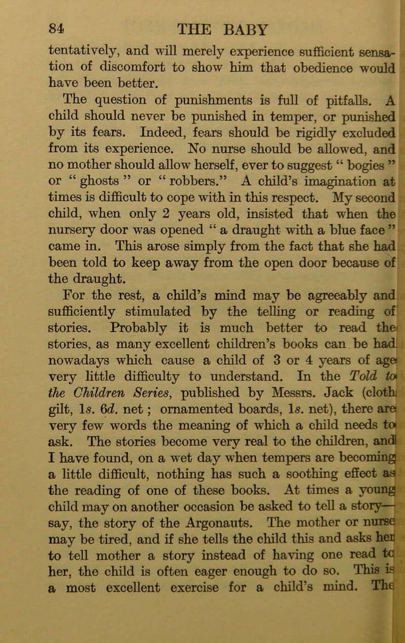 tentatively, and will merely experience sufficient sensa- tion of discomfort to show him that obedience would have been better. The question of punishments is full of pitfalls. A child should never be punished in temper, or punished by its fears. Indeed, fears should be rigidly excluded from its experience. No nurse should be allowed, and no mother should allow herself, ever to suggest “ bogies ” or “ ghosts ” or “ robbers.” A child’s imagination at times is difficult to cope with in this respect. My second child, when only 2 years old, insisted that when the nursery door was opened “ a draught with a blue face ” came in. This arose simply from the fact that she had been told to keep away from the open door because of the draught. For the rest, a child’s mind may be agreeably and sufficiently stimulated by the telling or reading of stories. Probably it is much better to read thei stories, as many excellent children’s books can be had. nowadays which cause a child of 3 or 4 years of age« very Httle difficulty to understand. In the Told io» the Children Series, published by Messrs. Jack (cloth gilt, l5. net; ornamented boards. Is. net), there are very few words the meaning of which a child needs toi ask. The stories become very real to the children, and) I have found, on a wet day when tempers are becoming} a little difficult, nothing has such a soothing effect aa the reading of one of these books. At times a young child may on another occasion be asked to tell a story— say, the story of the Argonauts. The mother or nurse may be tired, and if she tells the child this and asks her to tell mother a story instead of having one read to her, the child is often eager enough to do so. This is a most excellent exercise for a child’s mind. The