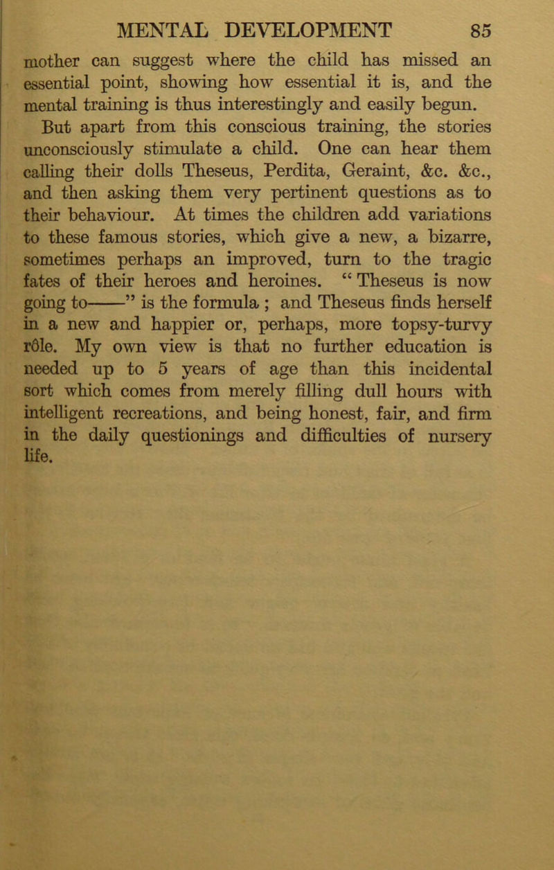 mother can suggest where the child has missed an essential point, showing how essential it is, and the mental training is thus interestingly and easily begun. But apart from this conscious training, the stories unconsciously stimulate a child. One can hear them calling their dolls Theseus, Perdita, Geraint, &c. &c., and then asking them very pertinent questions as to their behaviour. At times the children add variations to these famous stories, which give a new, a bizarre, sometimes perhaps an improved, turn to the tragic fates of their heroes and heroines. “ Theseus is now going to ” is the formula ; and Theseus finds herself in a new and happier or, perhaps, more topsy-turvy rdle. My own view is that no further education is needed up to 5 years of age than this incidental sort which comes from merely filling dull hours with intelligent recreations, and being honest, fair, and firm in the daily questionings and difficulties of nursery life.