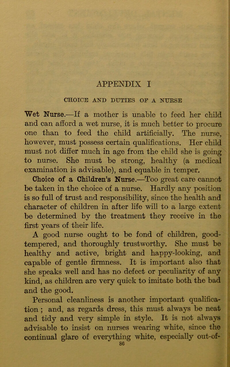 APPENDIX I CHOICE AND DUTIES OP A NUBSE Wet Nurse.—If a mother is unable to feed her child and can afford a wet nurse, it is much better to procure one than to feed the child artificially. The nurse, however, must possess certain qualifications. Her child must not differ much in age from the child she is going to nurse. She must be strong, healthy (a medical examination is advisable), and equable in temper. Choice of a Children’s Nurse.—^Too great care cannot be taken in the choice of a nurse. Hardly any position is so full of trust and responsibility, since the health and character of children in after life will to a large extent be determined by the treatment they receive in the first years of their life. A good nurse ought to be fond of children, good- tempered, and thoroughly trustworthy. She must be healthy and active, bright and happy-looking, and capable of gentle firmness. It is important also that she speaks well and has no defect or peculiarity of any kind, as children are very quick to imitate both the bad and the good. Personal cleanliness is another important qualifica- tion ; and, as regards dress, this must always be neat and tidy and very simple in style. It is not always advisable to insist on nurses wearing white, since the continual glare of everything white, especially out-of-