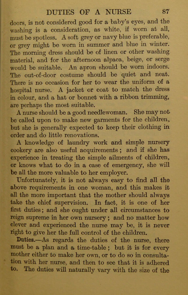 doors, is not considered good for a baby’s eyes, and the washing is a consideration, as white, if worn at all, must be spotless. A soft grey or navy blue is preferable, or grey might be worn in summer and blue in winter. The morning dress should be of hnen or other washing material, and for the afternoon alpaca, beige, or serge would be suitable. An apron should be worn indoors. The out-of-door costume should be quiet and neat. There is no occasion for her to wear the uniform of a hospital nurse. A jacket or coat to match the dress in colour, and a hat or bonnet with a ribbon trimming, are perhaps the most suitable. A nurse should be a good needlewoman. She may not- be called upon to make new garments for the children,, but she is generally expected to keep their clothing in order and do little renovations. A knowledge of laundry work and simple nursery cookery are also useful acquirements; and if she has experience in treating the simple ailments of children, or knows what to do in a case of emergency, she will be all the more valuable to her employer. Unfortunately, it is not always easy to find aU the above requirements in one woman, and this makes it all the more important that the mother should always take the chief supervision. In fact, it is one of her first duties; and she ought under all circumstances to reign supreme in her own nursery; and no matter how clever and experienced the nurse may be, it is never right to give her the full control of the children. Duties.—^As regards the duties of the nurse, there must be a plan and a time-table; but it is for every mother either to make her own, or to do so in consulta- tion with her nurse, and then to see that it is adhered to. The duties will naturally vary with the size of the