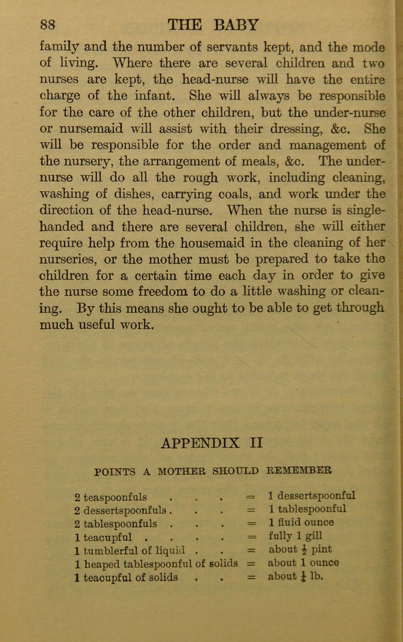 family and the number of servants kept, and the mode of living. Where there are several children and two nurses are kept, the head-nurse vdll have the entire charge of the infant. She wiU always be responsible for the care of the other children, but the under-nurse or nursemaid will assist with their dressing, &c. She will be responsible for the order and management of the nursery, the arrangement of meals, &c. The under- nurse will do all the rough work, including cleaning, washing of dishes, carrjring coals, and work under the direction of the head-nurse. When the nurse is single- handed and there are several children, she will either require help from the housemaid in the cleaning of her nurseries, or the mother must be prepared to take the children for a certain time each day in order to give the nurse some freedom to do a Httle washing or clean- ing. By this means she ought to be able to get through much useful work. APPENDIX II POINTS A MOTHER SHOULD REMEMBER 2 teaspoonfuls . . . = 2 dessertspoonfuls. . . = 2 tablespoonfuls . . . = 1 teacupful . . . . = 1 tumblerful of liquid . . = 1 heaped tablespoonful of solids = 1 teacupful of solids . . = 1 dessertspoonful 1 tablespoonful 1 fluid ounce fully 1 giU about ^ pint about 1 ounce about J lb.