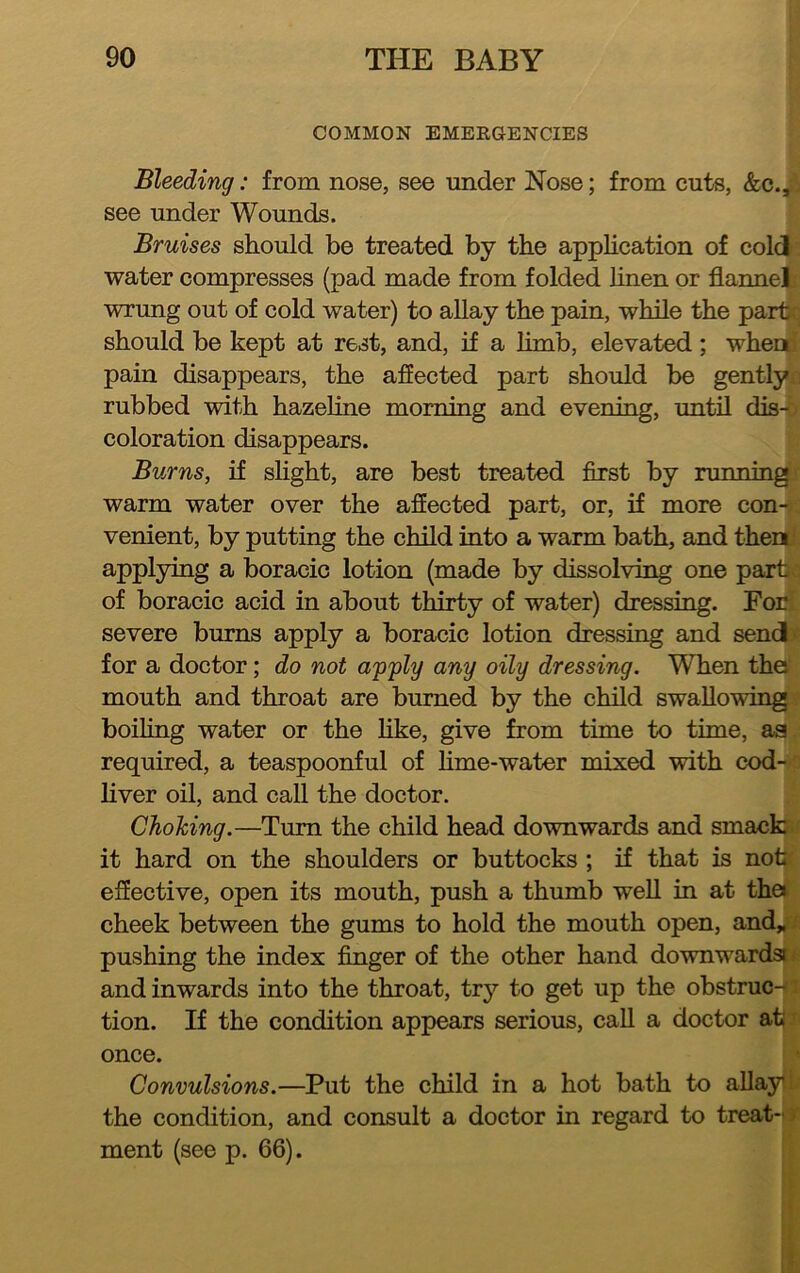 COMMON EMERGENCIES Bleeding: from nose, see under Nose; from cuts, &c.,. see under Wounds. Bruises should be treated by the apphcation of cold water compresses (pad made from folded hnen or flannel wrung out of cold water) to allay the pain, while the part should be kept at rest, and, if a limb, elevated ; when pain disappears, the aflected part should be gently rubbed with hazeline morning and evening, until dis-' coloration disappears. Burns, if sHght, are best treated first by running warm water over the affected part, or, if more con- venient, by putting the child into a warm bath, and then applying a boracic lotion (made by dissolving one part of boracic acid in about thirty of water) dressing. For; severe burns apply a boracic lotion dressing and send for a doctor; do not apply any oily dressing. When thal mouth and throat are burned by the child swallowing boiling water or the hke, give from time to time, aa required, a teaspoonful of hme-water mixed with cod- liver oil, and call the doctor. Chohing.—Turn the child head downwards and smackj it hard on the shoulders or buttocks ; if that is not effective, open its mouth, push a thumb well in at thei cheek between the gums to hold the mouth open, and„ pushing the index finger of the other hand downwards* and inwards into the throat, try to get up the obstruc- tion. If the condition appears serious, call a doctor at once. Convulsions.—Put the child in a hot bath to allay, the condition, and consult a doctor in regard to treat-• ment (see p. 66).