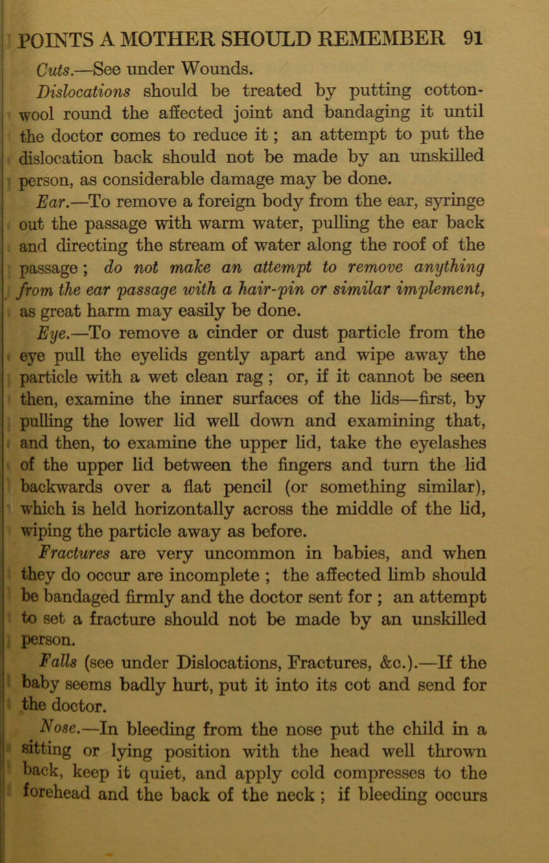 Cuts.—See under Wounds. ; Dislocations should be treated by putting cotton- ' wool round the affected joint and bandaging it until : the doctor comes to reduce it; an attempt to put the dislocation back should not be made by an unskilled 1 person, as considerable damage may be done. Ear.—To remove a foreign body from the ear, syringe out the passage with warm water, puUing the ear back and directing the stream of water along the roof of the passage; do not malce an attempt to remove anything from the ear passage with a hair-pin or similar implement, as great harm may easily be done. Eye.—To remove a cinder or dust particle from the eye pull the eyeUds gently apart and wipe away the particle with a wet clean rag; or, if it cannot be seen then, examine the inner surfaces of the Hds—first, by pulling the lower lid well down and examining that, and then, to examine the upper Hd, take the eyelashes of the upper hd between the fingers and turn the Hd backwards over a flat pencil (or something similar), which is held horizontaUy across the middle of the Hd, wipiag the particle away as before. Fractures are very uncommon in babies, and when they do occur are incomplete ; the affected Hmb should be bandaged firmly and the doctor sent for ; an attempt to set a fracture should not be made by an unskiUed person. Falls (see under Dislocations, Fractures, &c.).—If the baby seems badly hurt, put it into its cot and send for the doctor. 1 Nose.—In bleeding from the nose put the child in a sitting or lying position with the head weU thrown back, keep it quiet, and apply cold compresses to the forehead and the back of the neck; if bleeding occurs