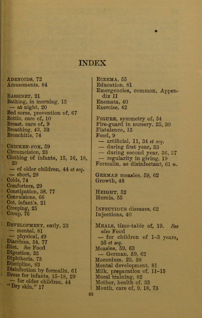 Adenoids, 72 Amusements, 84 Bassinet, 21 Bathing, in morning, 15 — at night, 20 Bed sores, prevention of, 67 Bottle, care of, 10 Breast, care of, 9 Breathing, 43, 63 Bronchitis, 74 Chicken-pox, 59 Circumcision, 23 Clothing of infants, 15, 16, 18, 20 — of older children, 44 et seq. — short, 29 Colds, 74 Comforters, 29 Constipation, 38, 77 Convulsions, 66 Cot, infant’s, 21 Creeping, 25 Croup, 76 Development, early, 23 — mental, 81 — physical, 49 Diarrhoea, 54, 77 'Diet. See Food Digestion, 33 Diphtheria, 73 Discipline, 83 Wsinfection by formalin, 61 Dress for infants, 15-18, 29 for older children, 44  Dry skin,” 17 Eczema, 55 Education, 81 Emergencies, common, Appen- dix II Enemata, 40 Exercise, 42 FiatTEE, symmetry of, 54 Fire-guard in nursery, 25, 30 Flatulence, 15 Food, 9 — artificial, 11, 34 et seq. — during first year, 33 — during second year, 36, 37 — regularity in giving, 19 Formalin, as disinfectant, 61 n. Geeman measles, 59, 62 Growth, 48 Height, 52 Hernia, 55 Infectious diseases, 62 Injections, 40 Meals, time-table of, 19. See also Food — for children of 1-3 years, 35 et seq. Measles, 59, 63 — German, 59, 62 Meconium, 23, 38 Mental development, 81 Milk, preparation of, 11-13 Moral training, 82 Mother, health of, 33 I Mouth, care of, 9, 18, 73