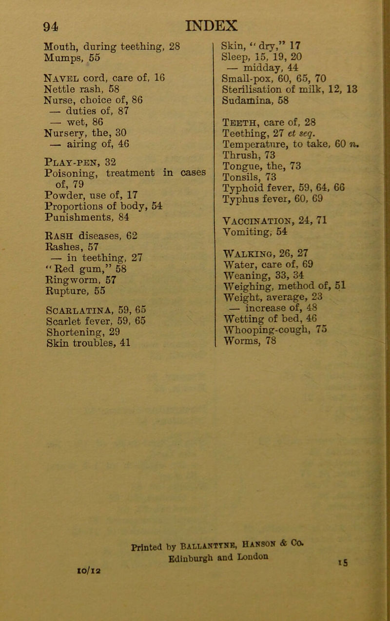 Skin, “ dry,” 17 Sleep, 15, 19, 20 — midday, 44 Small-pox, 60, 65, 70 Sterilisation of milk, 12, 13 Sudamina, 58 Mouth, during teething, 28 Mumps, 55 Navel cord, care of, 16 Nettle rash, 58 Nurse, choice of, 86 — duties of, 87 — wet, 86 Nursery, the, 30 — airing of, 46 Play-pen, 32 Poisoning, treatment in cases of, 79 Powder, use of, 17 Proportions of body, 54 Punishments, 84 Rash diseases, 62 Rashes, 57 — in teething, 27 Red gum,” 58 Ringworm, 57 Rupture, 55 Scarlatina, 59, 65 Scarlet fever, 59, 65 Shortening, 29 Skin troubles, 41 Teeth, care of, 28 Teething, 27 et seq. Temperature, to take, 60 n. Thrush, 73 Tongue, the, 73 Tonsils, 73 Typhoid fever, 59, 64, 66 Typhus fever, 60, 69 Vaccination, 24, 71 Vomiting, 54 Walking, 26, 27 Water, care of, 69 Weaning, 33, 34 Weighing, method of, 51 Weight, average, 23 — increase of, 48 Wetting of bed, 46 Whooping-cough, 75 Worms, 78 Printed by Ballanttnk, Hanson & Ca Edinburgh and London IO/l2