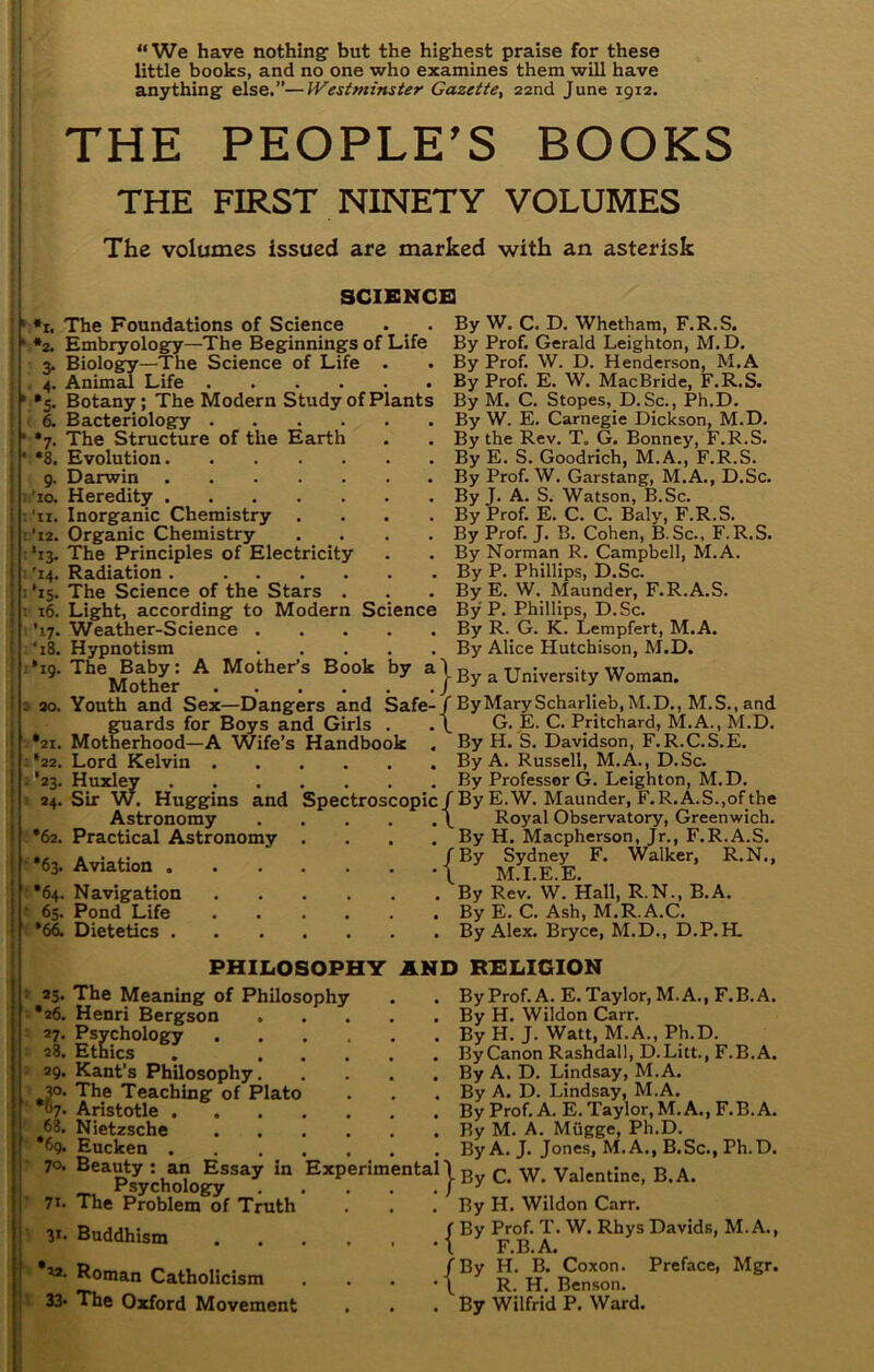 • *1. The Foundations of Science . _ . 2. Embryolog:y—The Beginnings of Life 3. Biology—The Science of Life . Animal Life ' *5. Botanjr; The Modern Study of Plants ( d Bacteriology The Structure of the Earth Evolution Darwin Heredity Inorganic Chemistry . . . . Organic Chemistry .... ; ‘13. The Principles of Electricity '14. Radiation ‘15. The Science of the Stars . 16. Light, according to Modern Science '17. Weather-Science ■ 18. Hypnotism *19. The Baby: A Mother’s Book by a Mother 7- •8. 9- Il'lO. 'll. ‘12. “We have nothing but the highest praise for these little books, and no one who examines them will have anything else.”—Westminster Gazette^ 22nd June 1912. THE PEOPLE'S BOOKS THE FIRST NINETY VOLUMES The volumes issued are marked with an asterisk SCIENCE! By W. C. D. Whetham, F.R.S. By Prof. Gerald Leighton, M. D. By Prof. W. D. Henderson, M.A By Prof. E. W. MacBride, F.R.S. By M. C. Slopes, D.Sc., Ph.D. By W. E. Carnegie Dickson, M.D. By the Rev. T. G. Bonney, F.R.S. By E. S. Goodrich, M.A., F.R.S. By Prof. W. Garstang, M.A., D.Sc. By J. A. S. Watson, B.Sc. By Prof. E. C. C. Baly, F.R.S. By Prof. J. B. Cohen, B.Sc., F.R.S. By Norman R. Campbell, M.A. By P. Phillips, D.Sc. By E. W. Maunder, F.R.A.S. By P. Phillips, D.Sc. By R. G. K. Lempfert, M.A. By Alice Hutchison, M.D. j- By a University Woman. and Youth and Sex—Dangers and Safe-/ByMaryScharlieb,M.D., M.S.,and guards for Boys and Girls . .\ G. E. C. Pritchard, M.A., M.D. Motherhood—A Wife’s Handbook . By H. S. Davidson, F.R.C.S.E. . . , By A. Russell, M.A., D.Sc. . . . By Professor G. Leighton, M.D. Spectroscopic/By E.W. Maunder, F.R.A.S.,of the . . . \ Royal Observatory, Greenwich. . . . By H. Macpherson, Jr., F.R.A.S. /By Sydney F. Walker, R.N., •\ M.I.E.E. . By Rev. W. Hall, R.N., B.A. . By E. C. Ash, M.R.A.C. . . . By Alex. Bryce, M.D., D.P.H. 30. -'22. Lord Kelvin 2*23. Huxley • 24. Sir W. Huggins Astronomy •62. Practical Astronomy ■*63. Aviation . •64. Navigation • 65. Pond Life 'f *6^ Dietetics . PHILOSOPHY AND RELIGION ^ as. •26. ■ a?. : 28. ; 29. ■< ‘ 68. ■ *69. ■ 70. ■ 71. V- •22. t 33. The Meaning of Philosophy Henri Bergson Psychology Ethics . Kant’s Philosophy The Teaching of Plato Aristotle Nietzsche Eucken Beauty : an Essay in Experimental \ Psychology / The Problem of Truth Buddhism Roman Catholicism The Oxford Movement •{ ■{ By Prof. A. E. Taylor, M.A., F.B. A. By H. Wildon Carr. By H. J. Watt, M.A., Ph.D. ByCanon Rashdall, D.Litt., F.B.A. By A. D. Lindsay, M.A. By A. D. Lindsay, M.A. By Prof. A. E. Taylor, M.A., F.B.A. By M. A. Mugge, Ph.D. ByA. J. Jones, M.A., B.Sc., Ph.D. By C. W. Valentine, B.A. By H. Wildon Carr. By Prof. T. W. Rhys Davids, M. A., F.B.A. By H. B. Coxon. Preface, Mgr. R. H. Benson. By Wilfrid P. Ward. j