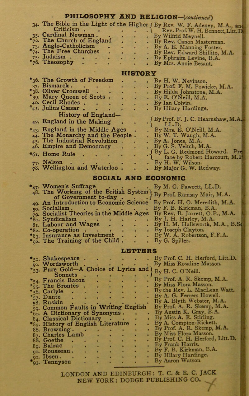 PHILOSOPHir AND RELIGION— 34. 35' •72, *73' 74' 75- •76. The Bible in the Light of the H Criticism . Cardinal Newman. The Church of England Anglo-Catholicism The Free Churches Judaism .... Theosophy gher / By Rev. \V. F. Adcney, M.A., an< . \ Rev. Prof.W. H. Bennett,Litt.II . By Wilfrid Meynell. ^ . By Rev. Canon Masterman. . By A. E. Manning Foster. 1 . By Rev. Edward Sbillito, M.A. . By Ephraim Levine, B.A. . By Mrs. Annie Besant. HISTORY •38. *39- 40. *41. 42 *43 44 45 •36. The Growth of Freedom 37. Bismarck. Oliver Cromwell Ma^ Queen of Scots Cecil Rhodes . Julius Caesar . History of England— England in the Making England in the Middle Ages The Monarchy and the People The Industrial Revolution 46. Empire and Democracy *61. Home Rule . 77- 78. Nelson .... Wellington and Waterloo . By H. W. Nevinson. . By Prof. F. M. Powicke, M.A. . By Hilda Johnstone, M.A. . By E. O’Neill, M.A. . By Ian Colvin. . By Hilary Hardinge. / By Prof. F. J. C. Heamshaw, M.A, I •\ LL.D. I . By Mrs. E. O’Neill, M.A. . By W. T. Waugh, M.A, . By A. Jones, M.A. . By G. S. Veitch, M.A. /By L. G. Redmond Howard. Pr< i ’ \ face by Robert Harcourt, M.I j . By H. W. Wilson. . By Major G. W. Redway. SOCIAL AND ECONOMIC Women’s Suffrage . . . . By M. G. Fawcett, LL.D. An Introduction to Economic Science By Prof. H. O. Meredith, M. Socialism Socialist Theories in the Middle Ages Syndicalism 81. Labour and Wages .... •82. Co-operation •83. Insurance as Investment *47- 48. 49. 50- 79- •80. •92. The Training of the Child By F. B. Kirkman, B.A. By Rev. B. Jarrett, O.P., M. By J. H. Harley, M.A. By H. M. Hallsworth, M.A., By Joseph Clayton. By W. A. Robertson, F.F.A. By G. Spiller. A. A. B. S( LETTERS •51- 52- *53- *54- *55- *56. *57. 58. ,59- *60. 84. •8s- 86. 87. 88. 89. 90. ^91. 93- Shakespeare . Wordsworth . Pure Gold—A Choice of Lyrics Sonnets . Francis Bacon The Brontes . Carlyle Dante Ruskin . . Common Faults in Writing En: A Dictionary of Synonyms . Classical Dictionary History of English Literature Browning. Charles Lamb Goethe Balzac Rousseau. Ibsen. Tennyson Prof. C. H. Herford, Litt.D. Miss Rosaline Masson. . By . By ^“‘^jBy H. C. O’Neill. By glish Prof. A. R. Skemp, M.A. By Miss Flora Masson. By the Rev. L MacLean Watt. By A. G. Ferrers Howell. By A. Blyth Webster, M.A. By Prof. A. R. Skemp, M. A. By Austin K. Gray, B.A, By Miss A. E. Stirling. By A. Compton-Rickett. By Prof. A. R. Skemp, M.A. By Miss Flora Masson. By Prof. C. H. Herford, LittD. By Frank Harris. By F. B. Kirkman, B.A. By Hilary Hardinge. By Aaron Watson LONDON AND EDINBURGH: T. C. & E. C. JACK NEW YORK: DODGE PUBLISHING CO.