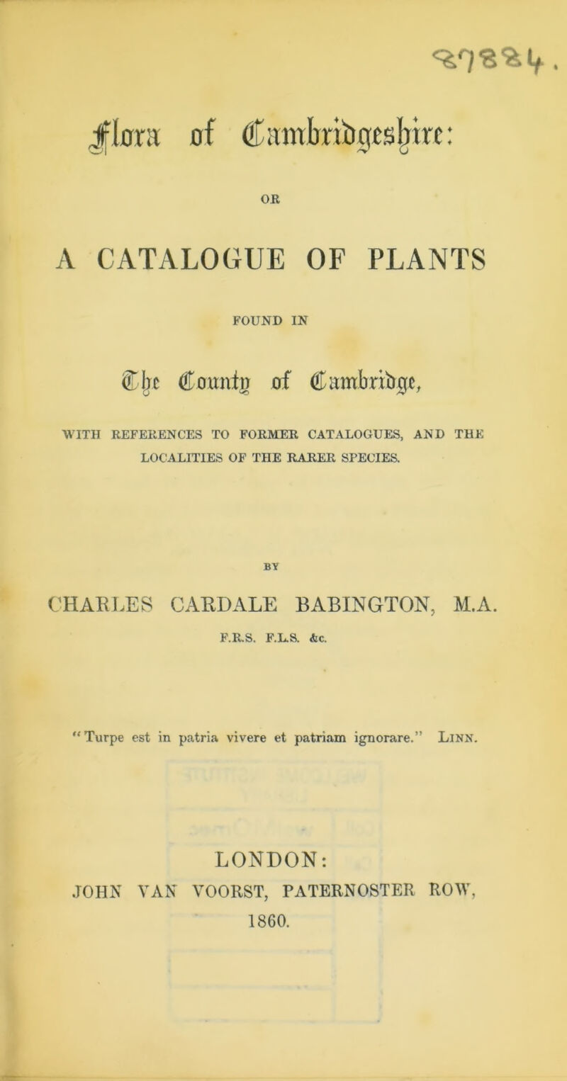 ifkra of Cimtbribgtsl^xrc: OR A CATALOGUE OF PLANTS FOUND IN Cljc Coimtii of Ciimbribgc, WITH REFERENCES TO FORMER CATALOGUES, AND THE LOCALITIES OF THE RARER SPECIES. BY CHARLES CARDALE BABINGTON, M.A. P.RS. F.L.a &c. “Turpe est in patria vivere et patriam ignorare.” Linn. LONDON: JOHN VAN VOORST, PATERNOSTER ROW, 1860.