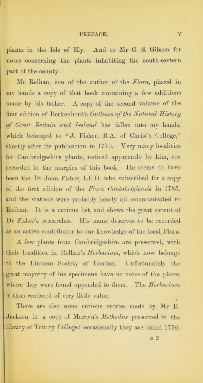 plants in the Isle of Ely, And to Mr G. S. Gibson for notes concerning the plants inhabiting the south-eastern part of the county. Mr Relhan, son of the author of the Flora, placed in my hands a copy of that book containing a few additions made by his father. A copy of the second volume of the first edition of Berkenhout’s Outlines of the Natu,ral Ilistori/ of Great Britain and Ireland has fallen into my hands, which belonged to “J. Fisher, B.A. of Christ’s College,” shortly after its publication in 1770. Very many localities for Cambridgeshire plants, noticed apparently by him, are recorded in the margins of this book. He seems to have been the Dr John Fisher, LL.D. who subscribed for a co[>y of the fir-st edition of the Flora Cantahrujiensis in 1785, and the stations were probably nearly all communicated to Relhan. It is a curious list, and shews the great extent of Dr Fisher’s researches. His name deserves to be recorded as an active contributor to our knowledge of the local, Flora. A few plants from Cambridgeshire are preserved, with their localities, in Relhan’s Herbarium, which now belongs to the Linnean Society of London. Unfortunately the great majority of his specimens have no notes of the places where they were found appended to them. The Herbarium is thus rendered of very little value. There are also some curious entries made by Mr R. Jackson in a copy of Martyn’s }[etkodus preserved in the library of Trinity College: occasionally they are dated 17.30.