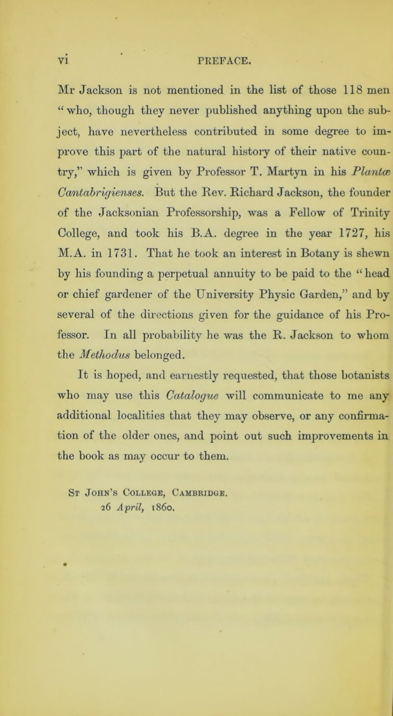 Mr Jackson is not mentioned in the list of those 118 men “ who, tliough they never published anything upon the sub- ject, have nevertheless contributed in some degree to im- prove this part of the natural histoiy of their native coun- try,” which is given by Professor T. Martyn in his PlantoR Cantahrigienses. But the BeA^ Richard Jacksou, the founder of the Jacksonian Professorship, was a Fellow of Trinity College, and took his B.A. degi'ee in the year 1727, his M.A. in 1731. That he took an interest in Botany is shewn by his founding a perpetual annuity to be paid to the “ head or chief gardener of the University Physic Garden,” and by several of the directions given for the guidance of his Pro- fessor. In all probability he was the R. Jackson to whom the Methodus belonged. It is hoped, and earnestly requested, that those botanists who may use this Catalogue will communicate to me any additional localities that they may observe, or any confirma- tion of the older ones, and point out such improvements in the book as may occur to them. St John’s College, Cambridge. 26 A'pril, i860.