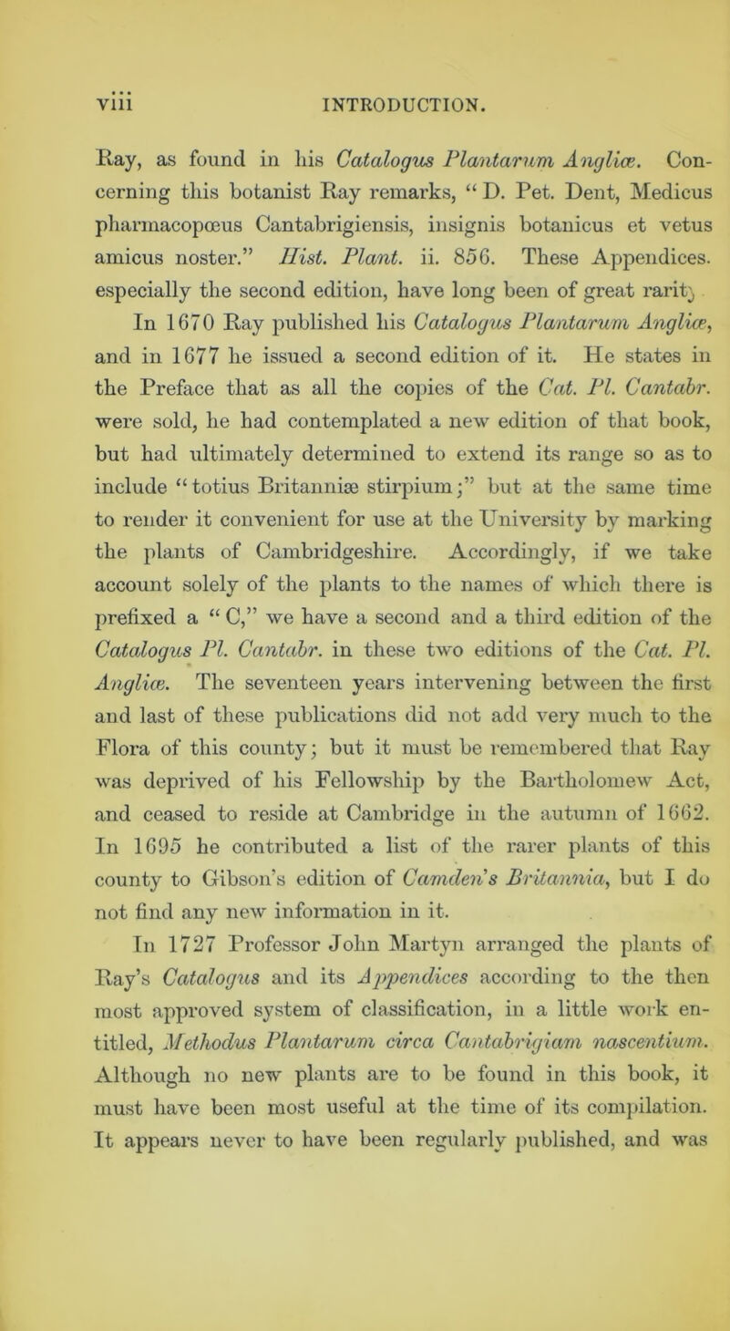 Ray, as found in liis Catalogs Flantaruni Anglice. Con- cerning this botanist Ray remarks, “ D. Pet. Dent, Medicus pharmacopoeus Cantabrigiensis, insignis botanicus et vetus amicus noster.” Hist. Plant, ii. 856. These Appendices, especially the second edition, have long been of great rarity In 1670 Ray published his Catalogus Plantarum Anglicp^ and in 1677 he issued a second edition of it. He states in the Preface that as all the co})ies of the Cat. PI. Cantabr. were sold, he had contemplated a new edition of that book, but had ultimately determined to extend its range so as to include “totius Britanniae stirpiumj” but at the same time to render it convenient for use at the University by marking the plants of Cambridgeshire. Accordi]igly, if we take account solely of the plants to the names of which there is prefixed a “ C,” we have a second and a third edition of the Catalogus PI. Cantabr. in these two editions of the Cat. PI. Anglice. The seventeen years intervening between the first and last of these publications did not add very much to the Flora of this coiinty; but it must be i-emembered that Ray was deprived of his Fellowship by the Bartholomew Act, and ceased to reside at Cambridge in the autumn of 1662. In 1695 he contributed a list of the rarer plants of this county to Gibson’s edition of Camden's Britannia, but I do not find any new infonnation in it. In 1727 Professor John Martyn arranged the plants of Ray’s Catalogus and its Ajypendices according to the then most approved system of classification, in a little work en- titled, Methodus Plaoitarum circa Cantabrigiarn nascentium. Although no new plants are to be found in this book, it must have been most useful at the time of its comjtilation. It appears never to have been regularly published, and was