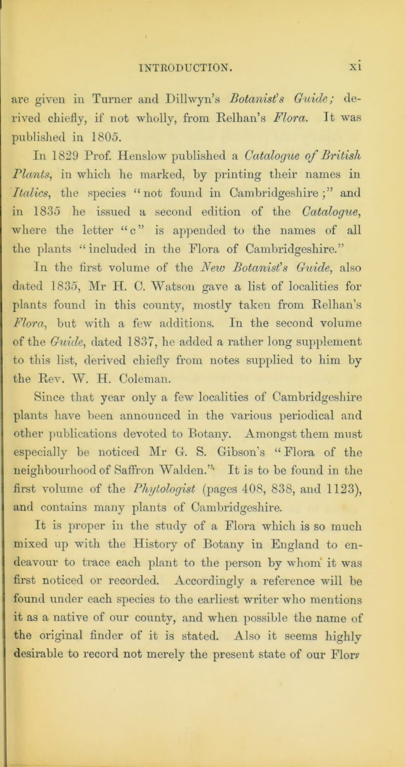 are given in Turner and Dilhvyn’s Botanist's Guide; de- rived chiefly, if not wholly, from Relhan’s Flora. It was published in 1805. In 1829 Prof. Henslow published a Catalogue of British Plants, in which he marked, by printing their names in Italics, the species “not found in Cambridgeshire;” and in 1835 he issued a second edition of the Catalogue, where the letter “c” is appended to the names of all the plants “ included in the Flora of Cambifldgeshirc.” In the first volume of the Neio Botanist's Guide, also dated 1835, Mr H. C. Watson gave a list of localities for plants found in this county, mostly taken from Relhan’s Flora, but with a few additions. In the second volume of the Guide, dated 1837, he added a rather long supplement to this list, derived chiefly from notes supplied to him by the Rev. W. H. Coleman. Since that year only a few localities of Cambridgeshire plants have been announced in the various periodical and other })ublications devoted to Botany. Amongst them must especially be noticed Mr G. S. Gibson’s “ Floi'a of the neighbourhood of Saffron Walden.”* It is to be found in the first volume of the Phytologist (pages 408, 838, and 1123), and contains many plants of Cambridgeshire. It is proper in the study of a Flora which is so much mixed up with the Hi.story of Botany in England to en- deavour to trace each plant to the person by whom’ it was first noticed or recorded. Accordingly a reference will be found lender each species to the earliest writer who mentions it as a native of onr county, and when possible the name of the original finder of it is stated. Also it seems highly desirable to record not merely the present state of our Flor?