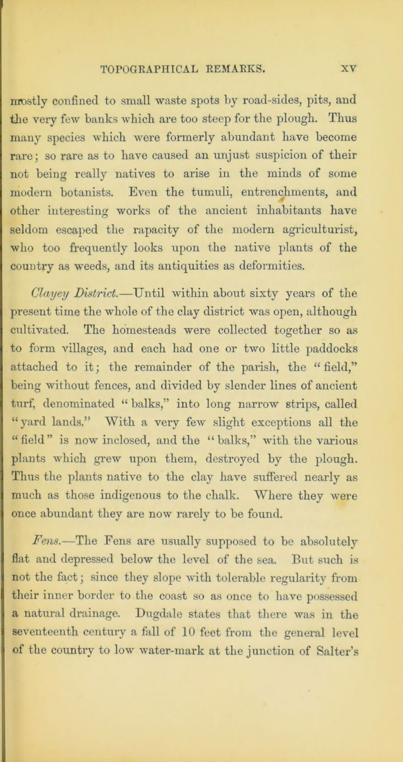mostly confined to small waste spots by road-sides, pits, and tlie very few banks which are too steep for the plough. Thus many species which were formerly abundant have become rare; so rare as to have caused an unjust suspicion of their not being really natives to arise in the minds of some modern botanists. Even the tumuli, entrenchments, and other interesting works of the ancient inhabitants have seldom escaped the rapacity of the modern agriculturist, who too frequently looks upon the native plants of the country as weeds, and its antiquities as deformities. Clayey District.—Until within about sixty years of the present time the whole of the clay district was open, although cultivated. The homesteads were collected together so as to form villages, and each had one or two little paddocks attached to it; the remainder of the parish, the “ field,” being without fences, and divided by slender lines of ancient turf, denominated “ balks,” into long narrow strips, called “yard lands.” With a very few slight exceptions all the “field” is now inclosed, and the “balks,” with the various plants which grew upon them, destroyed by the plough. Thus the plants native to the clay have suffered nearly as much as those indigenous to the chalk. Where they were once abundant they are now rarely to be found. Fens.—The Fens are usually supposed to be absolutely flat and depressed below the level of the sea. But such is not the fact; since they slope with tolerable regularity from their inner border to the coast so as once to have possessed a natural drainage. Dugdale states that there was in the seventeenth century a fiill of 10 feet from the general level of the country to low water-mark at the junction of Salter’s