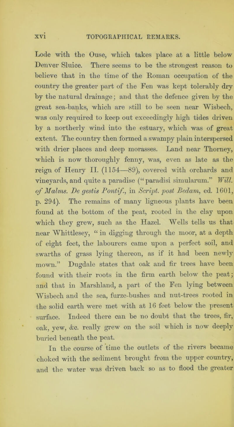 Lode with the Ouse, which takes place at a little below Denver Sluice. There seems to be the strongest reason to believe that in the time of the Roman occupation of the country the greater part of the Fen was kept tolerably dry by the natural drainage; and that the defence given by the great sea-banks, which are still to be seen near Wisbech, was only required to keep out exceedingly high tides driven by a northerly wind into the estuary, which was of great extent. The country then formed a swampy plain interspersed with drier places and deep morasses. Land near Thorney, which is now thoroughly fenny, was, even as late as the reign of Henry II. (1154—89), covered with orchai’ds and vineyards, aard quite a paradise (“ paradisi simularum.” Will, of Malms. De gestis Pontif, in Scri'pt. 2)ost Bedam, ed. 1601, p. 294). The remains of many ligneous plants have been found at the bottom of the peat, rooted in the clay upon which they grew, such as the Hazel. Wells tells us that near Whittlesey, “ in digging through the moor, at a depth of eight feet, the labourers came upon a perfect soil, and swarths of grass lying thereon, as if it had been newly mown.” Dugdale states that oak and fir trees have been found with their roots in the firm earth below the peat; and that in Mai’shland, a part of the Fen lying between Wisbech and the sea, furze-bushes and nut-trees rooted in the solid earth were met with at 16 feet below the present sm'fiice. Indeed there can be no doubt that the trees, fir, oak, yew, etc. really grew on the soil which is now deeply bxTried beneath the peat. In the course of time the outlets of the rivers became choked with the sediment brought from the upper country, and the water was driven back so as to flood the greater