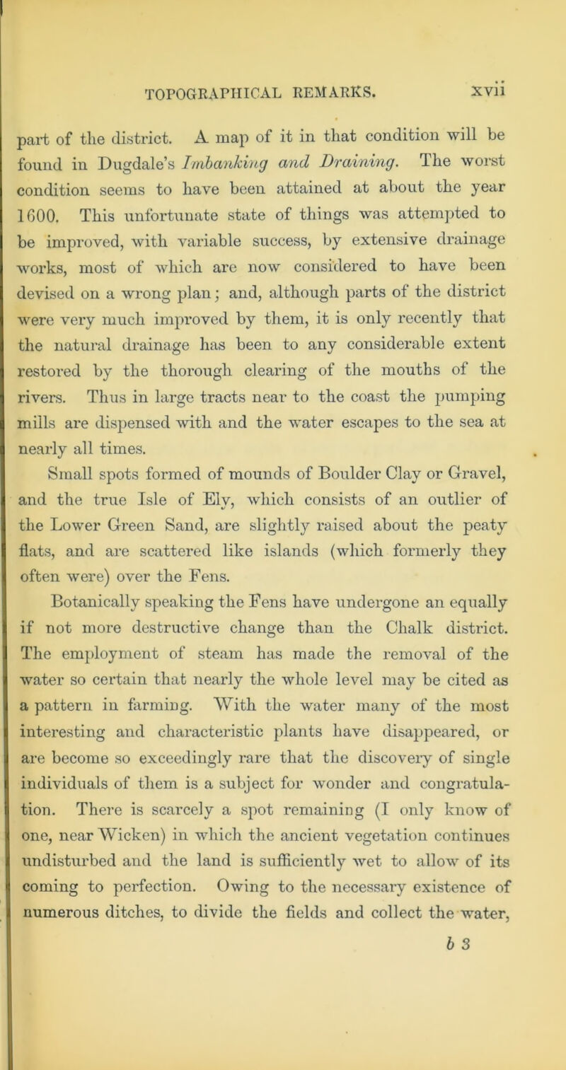 part of the district. A map of it in that condition will be found in Dugdale’s Inibanking and Draining. The woi’st condition seems to have been attained at about the year 1600. This unfortunate state of things was attempted to be improved, with variable success, by extensive drainage works, most of which are now considered to have been devised on a wrong plan; and, although parts of the district were very much improved by tliem, it is only recently that the natural drainage has been to any considerable extent restored by the thorough clearing of the mouths of the rivers. Thus in large tracts near to the coast the pumping mills are dispensed with and the water escapes to the sea at nearly all times. Small spots formed of mounds of Boulder Clay or Gravel, and the true Isle of Ely, which consists of an outlier of the Lower Green Sand, are slightly raised about the peaty flats, and are scattered like islands {which formerly they often were) over the Fens. Botanically speaking the Fens have undergone an equally if not more destructive change than the Chalk district. The employment of steam has made the removal of the water so certain that nearly the whole level may be cited as a pattern in farming. With the water many of the most interesting and characteristic plants have disappeared, or are become so exceedingly rare that the discoveiy of single individuals of them is a subject for wonder and congratula- tion. There is scarcely a .spot remaining (I only know of one, near Wicken) in which the ancient vegetation continues undistiu’bed and the land is sufficiently wet to allow of its coming to pertection. Owing to the necessary existence of numerous ditches, to divide the fields and collect the water,