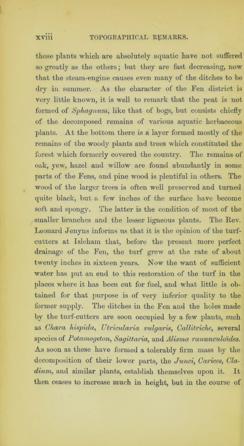 those plants which are absolutely aquatic have not suffered so greatly as the others; but they are fast decreasing, now that the steam-engine causes even many of the ditches to be dry in summer. As the character of the Feu district is very little known, it is well to remark that the peat is not formed of Sphagnum, like that of bogs, but consists chiefly of the decomposed remains of various aquatic herbaceous plants. At the bottom there is a layer formed mostly of the remains of the woody plants and trees which constituted the forest which formerly covered the country. The remains of oak, yew, hazel and willow are found abundantly in some parts of the Fen.s, and pine wood is plentiful in others. The wood of the larger trees is often well pi-eserved and turned quite black, but a few inches of the surface have become soft and spongy. The latter is the condition of mo.st of the ^smaller branches and the lesser Leonard Jenyns informs us that it is the opinion of the turf- cutters at Isleham that, before the present more })erfect drainage of the Fen, the tui-f grew at the rate of about twenty inches in sixteen yeai*s. Now the want of sufficient water has put an end to this restoration of the tui-f in the places w'here it has been cut for fuel, and what little is ob- tained for that puri)ose is of very inferior quality to the former supply. Tlie ditches in the Fen and the holes made by the turf-cutters are soon occupied by a few plants, such as Chara hispida, Utricularia vulgaris, Callitriche, several species of Fotamogeton, Sagittaria, and Alisma ranunculdides. As soon as these have formed a tolei'ably firm mass by the decomposition of their lower parts, the Junci, Carices, Cla- dium, and similar plants, establish themselves upon it. It then ceases to increase much in height, but in the course of ligneous plants. The Rev.